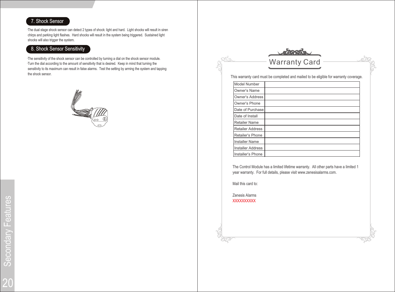 20Warranty CardThis warranty card must be completed and mailed to be eligible for warranty coverage.The Control Module has a limited lifetime warranty.  All other parts have a limited 1year warranty.  For full details, please visit www.zenesisalarms.com.Mail this card to:Zenesis AlarmsXXXXXXXXXXSecondary Features7. Shock Sensor·The dual stage shock sensor can detect 2 types of shock: light and hard.  Light shocks will result in siren chirps and parking light flashes.  Hard shocks will result in the system being triggered.  Sustained light shocks will also trigger the system.8. Shock Sensor Sensitivity·The sensitivity of the shock sensor can be controlled by turning a dial on the shock sensor module.·Turn the dial according to the amount of sensitivity that is desired.  Keep in mind that turning the sensitivity to its maximum can result in false alarms.  Test the setting by arming the system and tapping the shock sensor.  Model NumberOwner’s NameOwner’s AddressOwner’s PhoneDate of PurchaseDate of InstallRetailer NameRetailer AddressRetailer’s PhoneInstaller NameInstaller AddressInstaller’s Phone