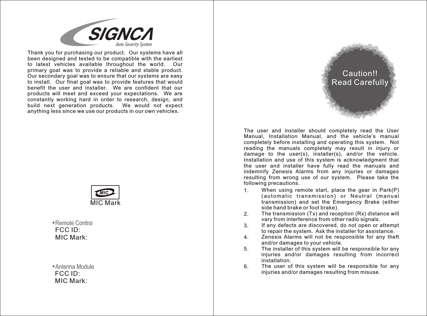 ▶Antenna Module▶Remote ControlThank you for purchasing our product.  Our systems have all been designed  and tested  to be  compatible with  the earliest to  latest  vehicles  available  throughout  the  world.    Our primary  goal  was  to  provide  a  reliable  and  stable  product.   Our secondary goal was to ensure that our systems are easy to  install.    Our final  goal  was  to  provide  features  that  would benefit  the  user  and  installer.    We  are  confident  that  our products  will  meet  and  exceed  your  expectations.    We  are constantly  working  hard  in  order  to  research,  design,  and build  next  generation  products.    We  would  not  expect anything less since we use our products in our own vehicles.MIC MarkCaution!!Read CarefullyThe  user  and  installer  should  completely  read  the  User Manual,  Installation  Manual,  and  the  vehicle’s  manual completely  before  installing  and operating  this  system.    Not reading  the  manuals  completely  may  result  in  injury  or damage  to  the  user(s),  installer(s),  and/or  the  vehicle.   Installation  and  use  of  this  system  is  acknowledgment  that the  user  and  installer  have  fully  read  the  manuals  and indemnify  Zenesis  Alarms  from  any  injuries  or  damages resulting  from  wrong  use  of  our  system.    Please  take  the following precautions.FCC ID:MIC Mark:               FCC ID:MIC Mark:MIC When  using  remote  start,  place  the  gear  in  Park(P)                                     ( au t o ma t i c  t r a ns m i s s i o n )  o r  N e u tr a l  ( ma n u al transmission)  and  set  the  Emergency  Brake  (either side hand brake or foot brake).The transmission (Tx) and reception (Rx) distance will vary from interference from other radio signals.If any  defects are  discovered, do  not open or  attempt to repair the system.  Ask the installer for assistance.Zenesis  Alarms  will  not  be  responsible  for  any  theft and/or damages to your vehicle.The installer of this system will be responsible for any injuries  and/or  damages  resulting  from  incorrect installation.The  user  of  this  system  will  be  responsible  for  any injuries and/or damages resulting from misuse.1.2.3.4.5.6.