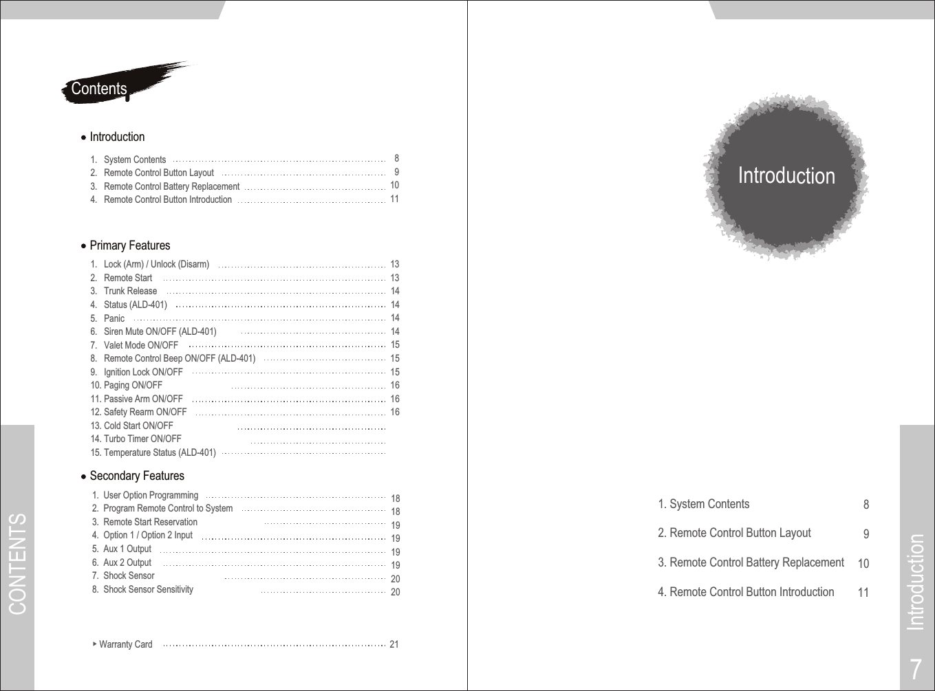 ContentsIntroduction1.   System Contents2.   Remote Control Button Layout3.   Remote Control Battery Replacement4.   Remote Control Button Introduction891011Introduction8910111. System Contents2. Remote Control Button Layout3. Remote Control Battery Replacement4. Remote Control Button IntroductionCONTENTSIntroduction7▶ Warranty Card 21Secondary Features1.  User Option Programming2.  Program Remote Control to System3.  Remote Start Reservation4.  Option 1 / Option 2 Input5.  Aux 1 Output6.  Aux 2 Output7.  Shock Sensor8.  Shock Sensor Sensitivity 1818191919192020Primary Features1.   Lock (Arm) / Unlock (Disarm)2.   Remote Start 3.   Trunk Release4.   Status (ALD-401)5.   Panic 6.   Siren Mute ON/OFF 7.   Valet Mode ON/OFF8.   Remote Control Beep ON/OFF 9.   Ignition Lock ON/OFF10. Paging ON/OFF11. Passive Arm ON/OFF12. Safety Rearm ON/OFF13. Cold Start ON/OFF14. Turbo Timer ON/OFF15. Temperature Status (ALD-401)(ALD-401)(ALD-401)131314141414151515161616