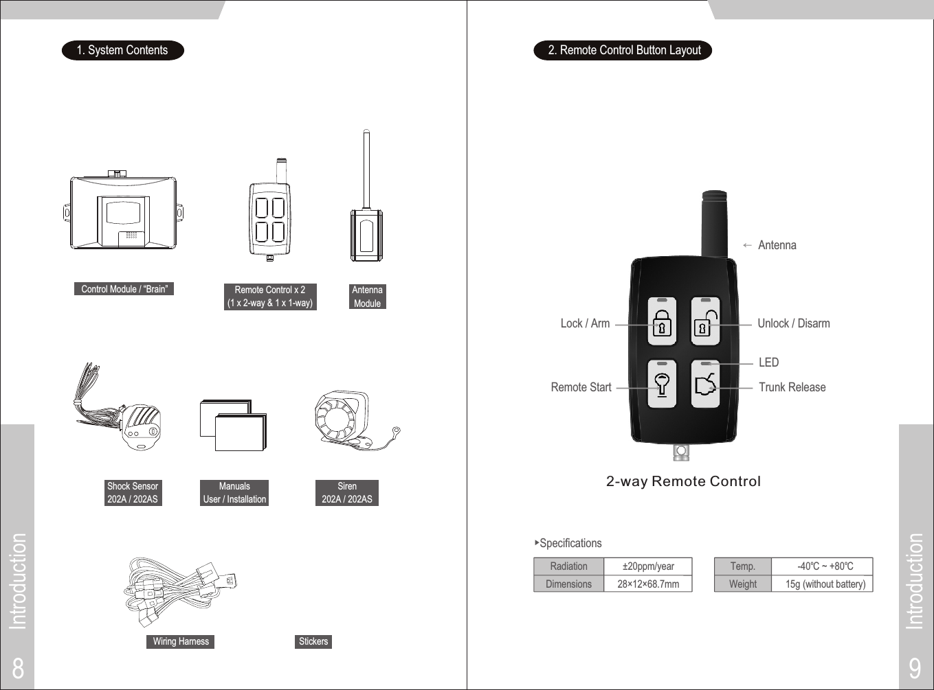 Introduction9Introduction8AntennaLock / Arm Unlock / DisarmRemote Start Trunk Release→LED1. System ContentsRemote Control x 2(1 x 2-way &amp; 1 x 1-way)Control Module / “Brain” AntennaModuleManualsUser / InstallationShock Sensor202A / 202ASSiren202A / 202ASWiring Harness2. Remote Control Button Layout±20ppm/year28×12×68.7mm▶SpecificationsRadiationDimensions-40℃ ~ +80℃15g (without battery)Temp.WeightStickers2-way Remote Control