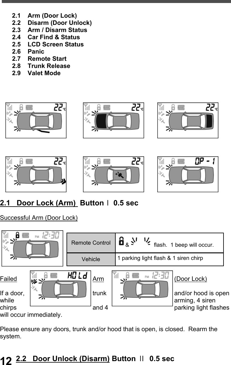          2.1    Arm (Door Lock)        2.2    Disarm (Door Unlock)        2.3    Arm / Disarm Status        2.4    Car Find &amp; Status        2.5    LCD Screen Status        2.6    Panic        2.7    Remote Start        2.8    Trunk Release         2.9    Valet Mode                  2.1   Door Lock (Arm)  ButtonⅠ 0.5 sec            Successful Arm (Door Lock)    Failed  Arm  (Door Lock)  If a door,  trunk  and/or hood is open while  arming, 4 siren chirps  and 4  parking light flashes will occur immediately.    Please ensure any doors, trunk and/or hood that is open, is closed.  Rearm the system.   2.2   Door Unlock (Disarm) Button Ⅱ  0.5 sec  Remote Control  &amp;  flash.  1 beep will occur. Vehicle  1 parking light flash &amp; 1 siren chirp 12 