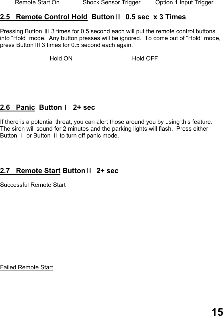               Remote Start On              Shock Sensor Trigger         Option 1 Input Trigger  2.5   Remote Control Hold  ButtonⅢ  0.5 sec  x 3 Times  Pressing Button Ⅲ 3 times for 0.5 second each will put the remote control buttons  into “Hold” mode.  Any button presses will be ignored.  To come out of “Hold” mode, press Button III 3 times for 0.5 second each again.                                Hold ON                                    Hold OFF       2.6   Panic  ButtonⅠ  2+ sec  If there is a potential threat, you can alert those around you by using this feature.   The siren will sound for 2 minutes and the parking lights will flash.  Press either  Button Ⅰ or Button Ⅱ to turn off panic mode.     2.7   Remote Start ButtonⅢ  2+ sec  Successful Remote Start            Failed Remote Start         15 