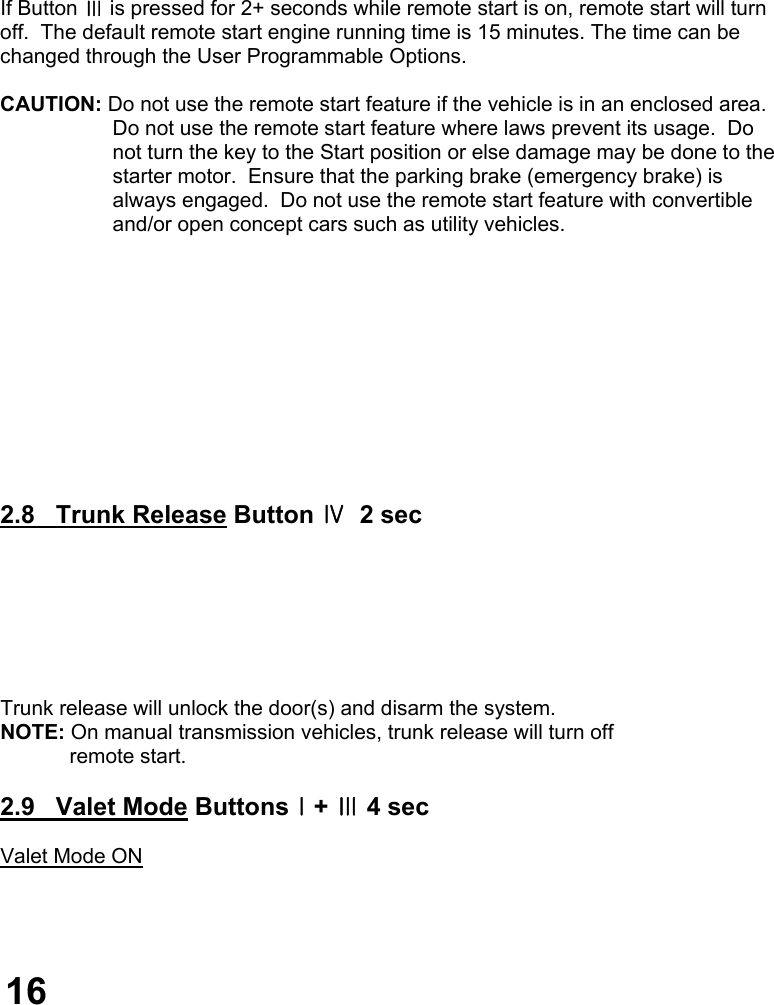         If Button Ⅲ is pressed for 2+ seconds while remote start is on, remote start will turn  off.  The default remote start engine running time is 15 minutes. The time can be changed through the User Programmable Options.  CAUTION: Do not use the remote start feature if the vehicle is in an enclosed area.   Do not use the remote start feature where laws prevent its usage.  Do  not turn the key to the Start position or else damage may be done to the starter motor.  Ensure that the parking brake (emergency brake) is  always engaged.  Do not use the remote start feature with convertible  and/or open concept cars such as utility vehicles.            2.8   Trunk Release Button Ⅳ  2 sec        Trunk release will unlock the door(s) and disarm the system. NOTE: On manual transmission vehicles, trunk release will turn off              remote start.  2.9   Valet Mode ButtonsⅠ+ Ⅲ 4 sec  Valet Mode ON     16 