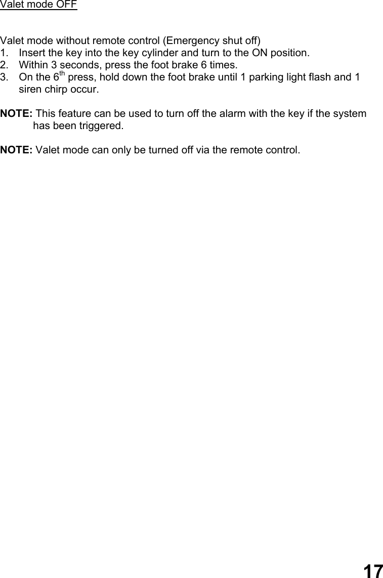   Valet mode OFF   Valet mode without remote control (Emergency shut off) 1.  Insert the key into the key cylinder and turn to the ON position. 2.  Within 3 seconds, press the foot brake 6 times. 3.  On the 6th press, hold down the foot brake until 1 parking light flash and 1 siren chirp occur.  NOTE: This feature can be used to turn off the alarm with the key if the system has been triggered.  NOTE: Valet mode can only be turned off via the remote control.                                  17 