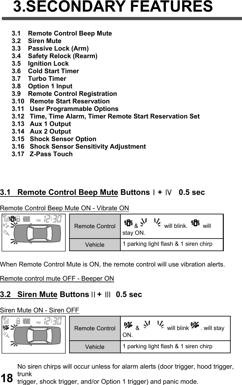    3.SECONDARY FEATURES   3.1    Remote Control Beep Mute  3.2    Siren Mute  3.3    Passive Lock (Arm)  3.4    Safety Relock (Rearm)  3.5    Ignition Lock  3.6    Cold Start Timer  3.7    Turbo Timer  3.8    Option 1 Input  3.9    Remote Control Registration 3.10   Remote Start Reservation 3.11   User Programmable Options 3.12   Time, Time Alarm, Timer Remote Start Reservation Set 3.13   Aux 1 Output  3.14   Aux 2 Output  3.15   Shock Sensor Option 3.16   Shock Sensor Sensitivity Adjustment 3.17   Z-Pass Touch     3.1   Remote Control Beep Mute ButtonsⅠ+ Ⅳ   0.5 sec  Remote Control Beep Mute ON - Vibrate ON   When Remote Control Mute is ON, the remote control will use vibration alerts.  Remote control mute OFF - Beeper ON  3.2   Siren Mute ButtonsⅡ+ Ⅲ  0.5 sec  Siren Mute ON - Siren OFF   No siren chirps will occur unless for alarm alerts (door trigger, hood trigger, trunk  trigger, shock trigger, and/or Option 1 trigger) and panic mode.  Remote Control  &amp;  will blink.   will stay ON. Vehicle  1 parking light flash &amp; 1 siren chirp Remote Control   &amp;   will blink . will stay ON. Vehicle  1 parking light flash &amp; 1 siren chirp 18 