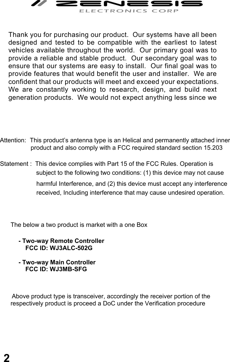                                               Attention:  This product’s antenna type is an Helical and permanently attached inner product and also comply with a FCC required standard section 15.203  Statement :  This device complies with Part 15 of the FCC Rules. Operation is                         subject to the following two conditions: (1) this device may not cause                           harmful Interference, and (2) this device must accept any interference                           received, Including interference that may cause undesired operation.                        The below a two product is market with a one Box                              Above product type is transceiver, accordingly the receiver portion of the              respectively product is proceed a DoC under the Verification procedure          Thank you for purchasing our product.  Our systems have all been designed and tested to be compatible with the earliest to latest vehicles available throughout the world.  Our primary goal was to provide a reliable and stable product.  Our secondary goal was to ensure that our systems are easy to install.  Our final goal was to provide features that would benefit the user and installer.  We are confident that our products will meet and exceed your expectations.  We are constantly working to research, design, and build next generation products.  We would not expect anything less since we  - Two-way Remote Controller      FCC ID: WJ3ALC-502G   - Two-way Main Controller      FCC ID: WJ3MB-SFG  2 