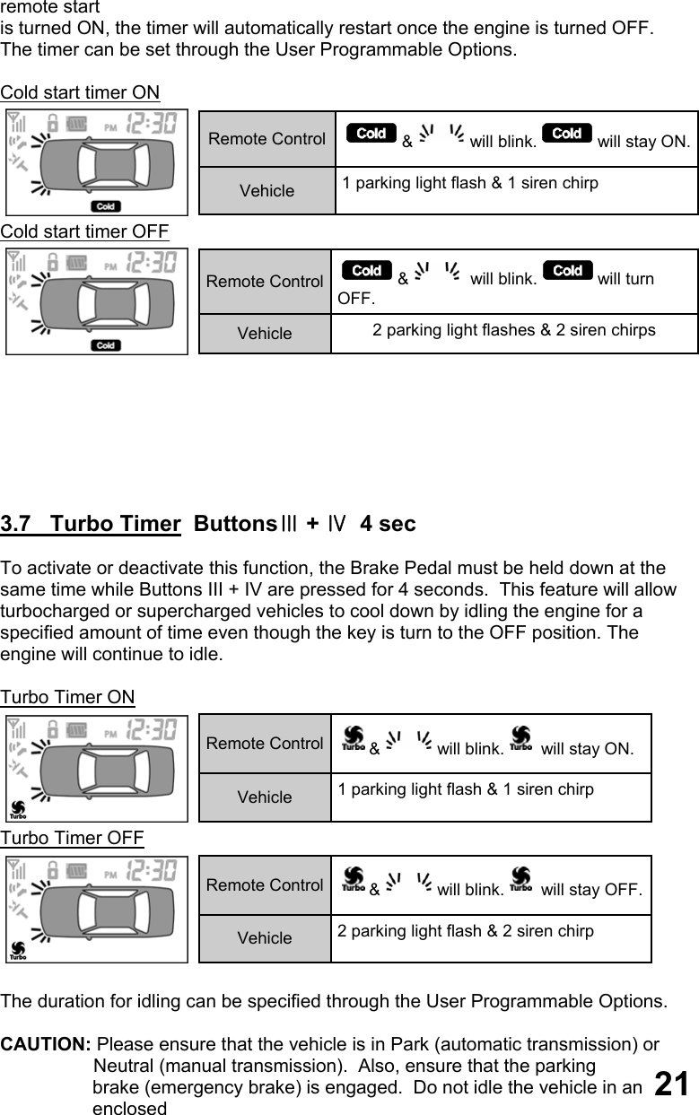 remote start  is turned ON, the timer will automatically restart once the engine is turned OFF.   The timer can be set through the User Programmable Options.  Cold start timer ON  Cold start timer OFF         3.7   Turbo Timer  ButtonsⅢ + Ⅳ  4 sec  To activate or deactivate this function, the Brake Pedal must be held down at the same time while Buttons III + IV are pressed for 4 seconds.  This feature will allow turbocharged or supercharged vehicles to cool down by idling the engine for a  specified amount of time even though the key is turn to the OFF position. The  engine will continue to idle.  Turbo Timer ON  Turbo Timer OFF   The duration for idling can be specified through the User Programmable Options.  CAUTION: Please ensure that the vehicle is in Park (automatic transmission) or                    Neutral (manual transmission).  Also, ensure that the parking brake (emergency brake) is engaged.  Do not idle the vehicle in an enclosed  Remote Control  &amp; will blink. will stay ON. Vehicle  1 parking light flash &amp; 1 siren chirp  Remote Control  &amp;  will blink. will turn OFF. Vehicle  2 parking light flashes &amp; 2 siren chirps  Remote Control  &amp; will blink.  will stay ON. Vehicle  1 parking light flash &amp; 1 siren chirp Remote Control  &amp; will blink.  will stay OFF. Vehicle  2 parking light flash &amp; 2 siren chirp 21 