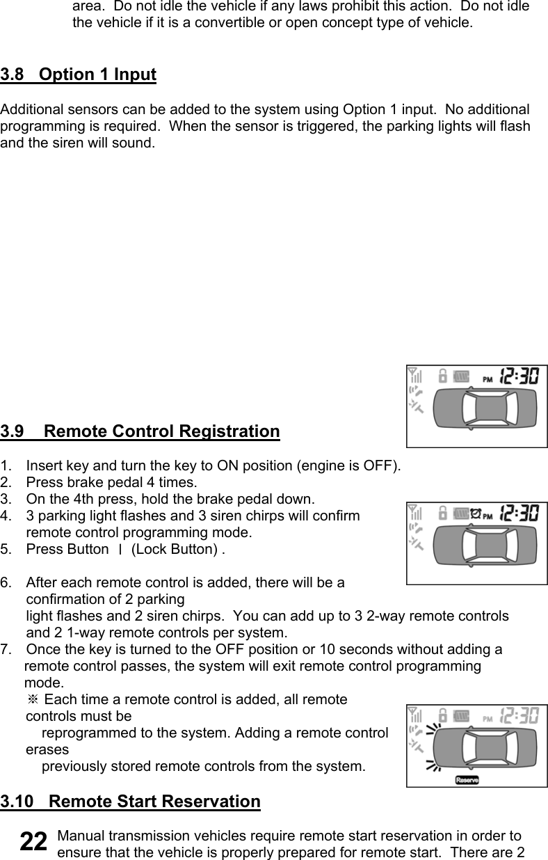                   area.  Do not idle the vehicle if any laws prohibit this action.  Do not idle                   the vehicle if it is a convertible or open concept type of vehicle.   3.8   Option 1 Input    Additional sensors can be added to the system using Option 1 input.  No additional  programming is required.  When the sensor is triggered, the parking lights will flash  and the siren will sound.                 3.9    Remote Control Registration  1.  Insert key and turn the key to ON position (engine is OFF). 2.  Press brake pedal 4 times. 3.  On the 4th press, hold the brake pedal down. 4.  3 parking light flashes and 3 siren chirps will confirm remote control programming mode. 5. Press Button Ⅰ (Lock Button) .                                                                                                 6.  After each remote control is added, there will be a confirmation of 2 parking  light flashes and 2 siren chirps.  You can add up to 3 2-way remote controls  and 2 1-way remote controls per system. 7.  Once the key is turned to the OFF position or 10 seconds without adding a       remote control passes, the system will exit remote control programming       mode. ※ Each time a remote control is added, all remote controls must be      reprogrammed to the system. Adding a remote control erases      previously stored remote controls from the system.  3.10   Remote Start Reservation  Manual transmission vehicles require remote start reservation in order to ensure that the vehicle is properly prepared for remote start.  There are 2 22 