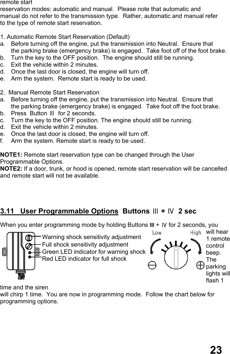 remote start  reservation modes: automatic and manual.  Please note that automatic and  manual do not refer to the transmission type.  Rather, automatic and manual refer  to the type of remote start reservation.  1. Automatic Remote Start Reservation (Default) a.  Before turning off the engine, put the transmission into Neutral.  Ensure that  the parking brake (emergency brake) is engaged.  Take foot off of the foot brake. b.  Turn the key to the OFF position.  The engine should still be running. c.  Exit the vehicle within 2 minutes. d.  Once the last door is closed, the engine will turn off. e.  Arm the system.  Remote start is ready to be used.  2.  Manual Remote Start Reservation a.  Before turning off the engine, put the transmission into Neutral.  Ensure that  the parking brake (emergency brake) is engaged.  Take foot off the foot brake. b.  Press  Button Ⅲ  for 2 seconds. c.  Turn the key to the OFF position. The engine should still be running. d.  Exit the vehicle within 2 minutes. e.  Once the last door is closed, the engine will turn off. f.  Arm the system. Remote start is ready to be used.  NOTE1: Remote start reservation type can be changed through the User  Programmable Options.    NOTE2: If a door, trunk, or hood is opened, remote start reservation will be cancelled and remote start will not be available.     3.11   User Programmable Options  Buttons Ⅲ + Ⅳ  2 sec  When you enter programming mode by holding Buttons III + Ⅳ for 2 seconds, you  will hear 1 remote control beep.  The parking lights will flash 1 time and the siren  will chirp 1 time.  You are now in programming mode.  Follow the chart below for  programming options.  23 Warning shock sensitivity adjustment Full shock sensitivity adjustment Green LED indicator for warning shock Red LED indicator for full shock 