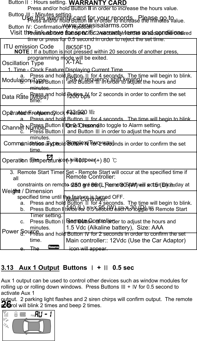      ButtonⅡ : Hours setting.   Press and/or hold Button II in order to increase the hours value.      Button Ⅲ : Minutes setting.   Press and/or hold Button III in order to increase the minutes value.       Button Ⅳ: Confirmation or rejection.   Press and hold Button IV for 2 seconds in order to accept the desired time or press for 0.5 second in order to reject the set time.            NOTE : If a button is not pressed within 20 seconds of another press, programming mode will be exited.       1. Time - Clock Feature Displaying Current Time a.  Press and hold Button Ⅱ for 4 seconds.  The time will begin to blink. b. Press ButtonⅡ and Button Ⅲ in order to adjust the hours and minutes. c.  Press and hold Button Ⅳ for 2 seconds in order to confirm the set time.        2.  Alarm - Alarm Clock Feature a.  Press and hold Button Ⅱ for 4 seconds.  The time will begin to blink. b. Press Button I for 0.5 second to toggle to Alarm setting. c. Press ButtonⅡ and Button Ⅲ in order to adjust the hours and minutes. d.  Press and hold Button Ⅳ for 2 seconds in order to confirm the set time. e.  The        icon will appear.        3.  Remote Start Timer Set - Remote Start will occur at the specified time if  all              constraints on remote start are met.  Remote Start will occur each day at the               specified time until the feature is turned OFF. a.  Press and hold Button Ⅱ for 4 seconds.  The time will begin to blink. b. Press Button I twice for 0.5 second each to toggle to Remote Start Timer setting. c. Press ButtonⅡ and Button Ⅲ in order to adjust the hours and minutes. d.  Press and hold Button Ⅳ for 2 seconds in order to confirm the set time. e.  The            icon will appear.   3.13   Aux 1 Output  Buttons Ⅰ + Ⅱ  0.5 sec  Aux 1 output can be used to control other devices such as window modules for rolling up or rolling down windows.  Press Buttons Ⅲ + Ⅳ for 0.5 second to activate Aux 1  output.  2 parking light flashes and 2 siren chirps will confirm output.  The remote  control will blink 2 times and beep 2 times.  26 WARRANTY CARD  Use this warranty card for your records.  Please go to www.zenesisalarms.com Visit the link above for specific warranty terms and conditions.     ITU emission Code   8K50F1D  Oscillation Type   X-TAL  Modulation Type   FSK (Frequency shift keying)  Data Rate (Mbps)   1200 bps  Operated Frequency   433.920 ㎒  Channel Number  One Channel   Communication Type   Simplex(Two-way)  Operation temperature   (-)  40℃ ~ (+) 80 ℃   Remote Controller:   - 250 g / 66 (L) ㎜ x 30 (W) ㎜ x 15 (D) ㎜   Main Controller: 140 (L) ㎜ x 95 (W) ㎜ x 30 (D) ㎜  Power Source    Remote Controller:  1.5 Vdc (Alkaline battery),  Size: AAA   Main controller:: 12Vdc (Use the Car Adaptor) Weight / Dimension   