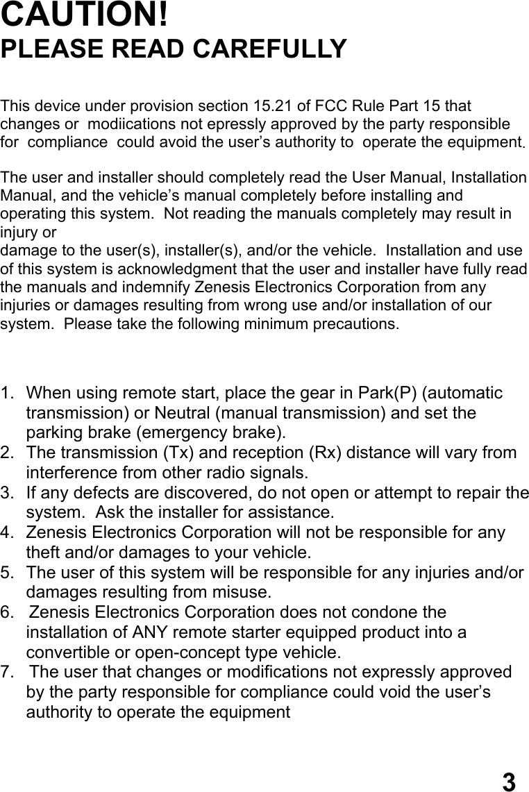   CAUTION! PLEASE READ CAREFULLY   This device under provision section 15.21 of FCC Rule Part 15 that      changes or  modiications not epressly approved by the party responsible for  compliance  could avoid the user’s authority to  operate the equipment.  The user and installer should completely read the User Manual, Installation Manual, and the vehicle’s manual completely before installing and operating this system.  Not reading the manuals completely may result in injury or  damage to the user(s), installer(s), and/or the vehicle.  Installation and use  of this system is acknowledgment that the user and installer have fully read  the manuals and indemnify Zenesis Electronics Corporation from any  injuries or damages resulting from wrong use and/or installation of our  system.  Please take the following minimum precautions.    1.  When using remote start, place the gear in Park(P) (automatic  transmission) or Neutral (manual transmission) and set the  parking brake (emergency brake). 2.  The transmission (Tx) and reception (Rx) distance will vary from  interference from other radio signals. 3.  If any defects are discovered, do not open or attempt to repair the system.  Ask the installer for assistance. 4.  Zenesis Electronics Corporation will not be responsible for any  theft and/or damages to your vehicle. 5.  The user of this system will be responsible for any injuries and/or damages resulting from misuse. 6.   Zenesis Electronics Corporation does not condone the      installation of ANY remote starter equipped product into a convertible or open-concept type vehicle. 7.   The user that changes or modifications not expressly approved      by the party responsible for compliance could void the user’s authority to operate the equipment    3 