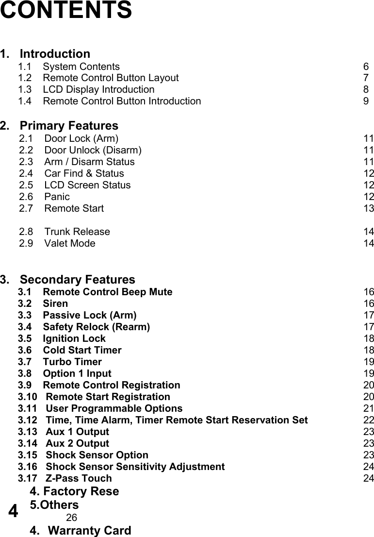       CONTENTS   1.   Introduction 1.1    System Contents       6 1.2    Remote Control Button Layout           7 1.3    LCD Display Introduction             8 1.4    Remote Control Button Introduction          9  2.   Primary Features        2.1    Door Lock (Arm)              11        2.2    Door Unlock (Disarm)             11        2.3    Arm / Disarm Status              11        2.4    Car Find &amp; Status              12        2.5    LCD Screen Status              12        2.6    Panic                 12        2.7    Remote Start                13         2.8    Trunk Release               14        2.9    Valet Mode                14           3.   Secondary Features 3.1    Remote Control Beep Mute      16 3.2    Siren          16 3.3    Passive Lock (Arm)        17 3.4    Safety Relock (Rearm)       17 3.5    Ignition Lock        18 3.6    Cold Start Timer           18 3.7    Turbo Timer         19 3.8    Option 1 Input               19 3.9    Remote Control Registration      20 3.10   Remote Start Registration      20 3.11   User Programmable Options     21 3.12   Time, Time Alarm, Timer Remote Start Reservation Set   22 3.13   Aux 1 Output        23 3.14   Aux 2 Output        23 3.15   Shock Sensor Option      23 3.16   Shock Sensor Sensitivity Adjustment        24 3.17   Z-Pass Touch       24 4. Factory Rese 5.Others         26 4. Warranty Card        4 