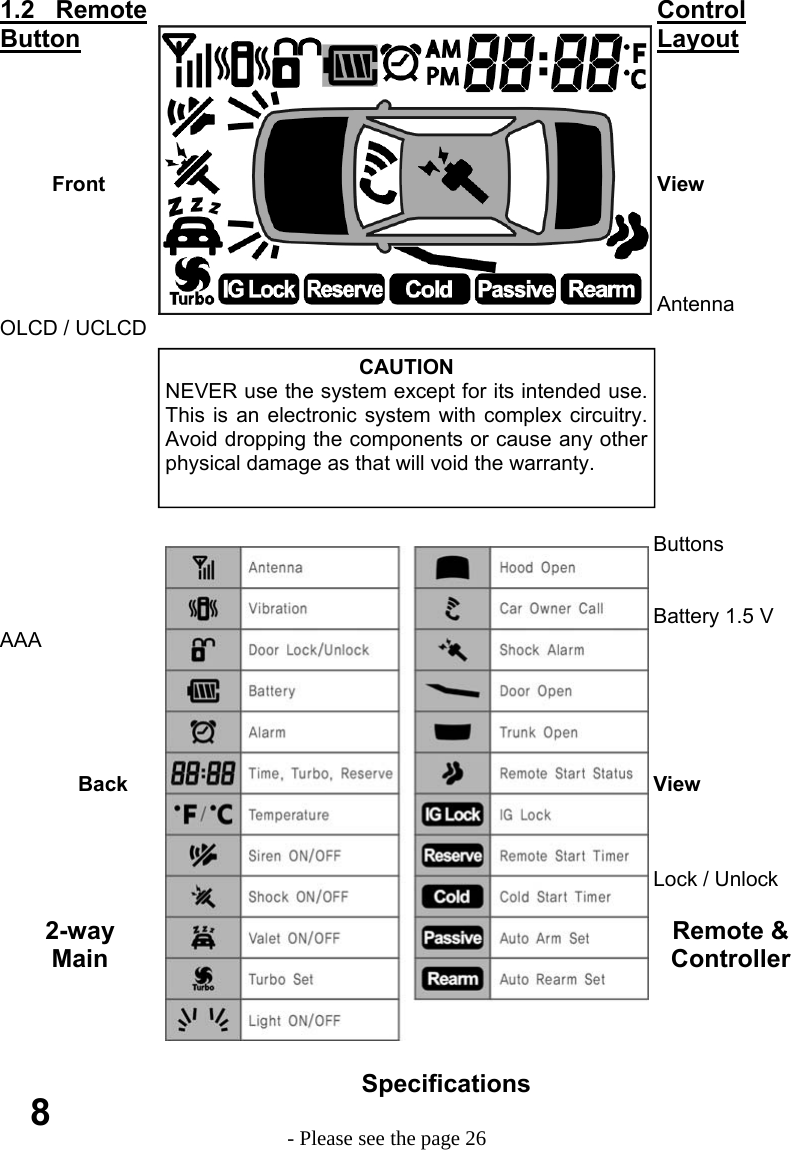     1.2   Remote  Control Button  Layout                Front View                                           Antenna             OLCD / UCLCD                                                                                                                                                Buttons                                                                                          Battery 1.5 V AAA                                                                                                                                                                            Back View                                                                                       Lock / Unlock  2-way Remote &amp; Main Controller Specifications                                         - Please see the page 26 8 CAUTION NEVER use the system except for its intended use.  This is an electronic system with complex circuitry. Avoid dropping the components or cause any other  physical damage as that will void the warranty. 