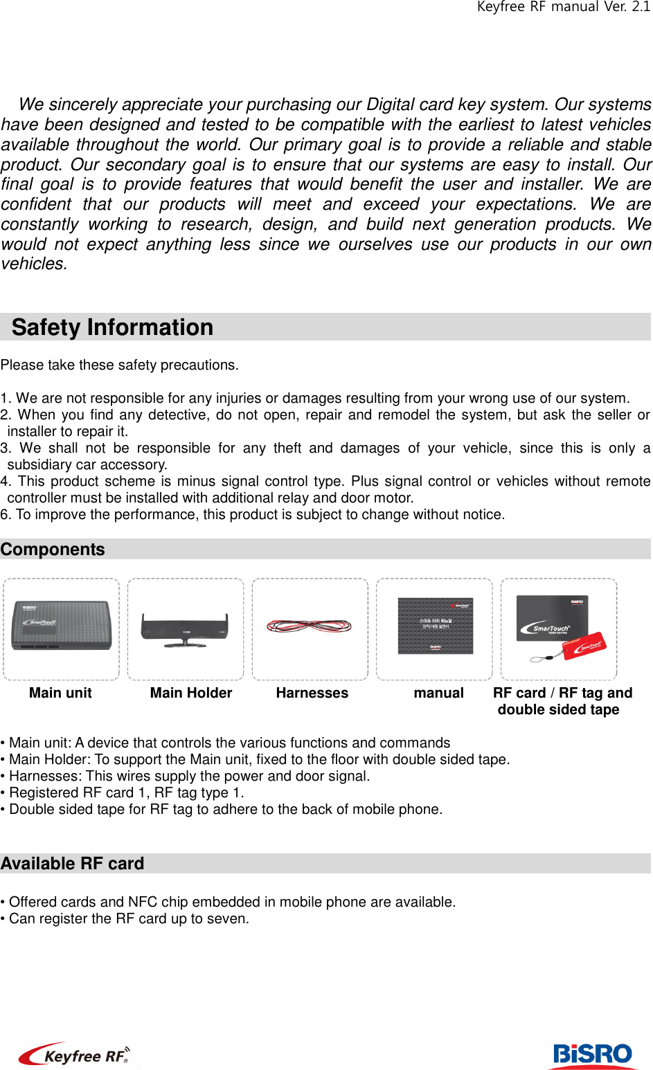 Keyfree RF manual Ver. 2.1                                                             We sincerely appreciate your purchasing our Digital card key system. Our systems have been designed and tested to be compatible with the earliest to latest vehicles available throughout the world. Our primary goal is to provide a reliable and stable product. Our secondary goal is to ensure that our systems are easy to install. Our final  goal  is  to  provide  features  that  would  benefit  the  user  and  installer.  We  are confident  that  our  products  will  meet  and  exceed  your  expectations.  We  are constantly  working  to  research,  design,  and  build  next  generation  products.  We would  not  expect  anything  less  since  we  ourselves  use  our  products  in  our  own vehicles.       Safety Information                                                                                Please take these safety precautions.      1. We are not responsible for any injuries or damages resulting from your wrong use of our system.   2. When you find any detective, do not open, repair and remodel the system, but ask the seller or installer to repair it.   3.  We  shall  not  be  responsible  for  any  theft  and  damages  of  your  vehicle,  since  this  is  only  a subsidiary car accessory.   4. This product scheme is minus signal control type. Plus signal control or  vehicles without remote controller must be installed with additional relay and door motor.   6. To improve the performance, this product is subject to change without notice.    Components                                                                         Main unit                Main Holder        Harnesses                  manual        RF card / RF tag and double sided tape    • Main unit: A device that controls the various functions and commands • Main Holder: To support the Main unit, fixed to the floor with double sided tape.   • Harnesses: This wires supply the power and door signal.   • Registered RF card 1, RF tag type 1.   • Double sided tape for RF tag to adhere to the back of mobile phone.     Available RF card                                                              • Offered cards and NFC chip embedded in mobile phone are available.   • Can register the RF card up to seven.         