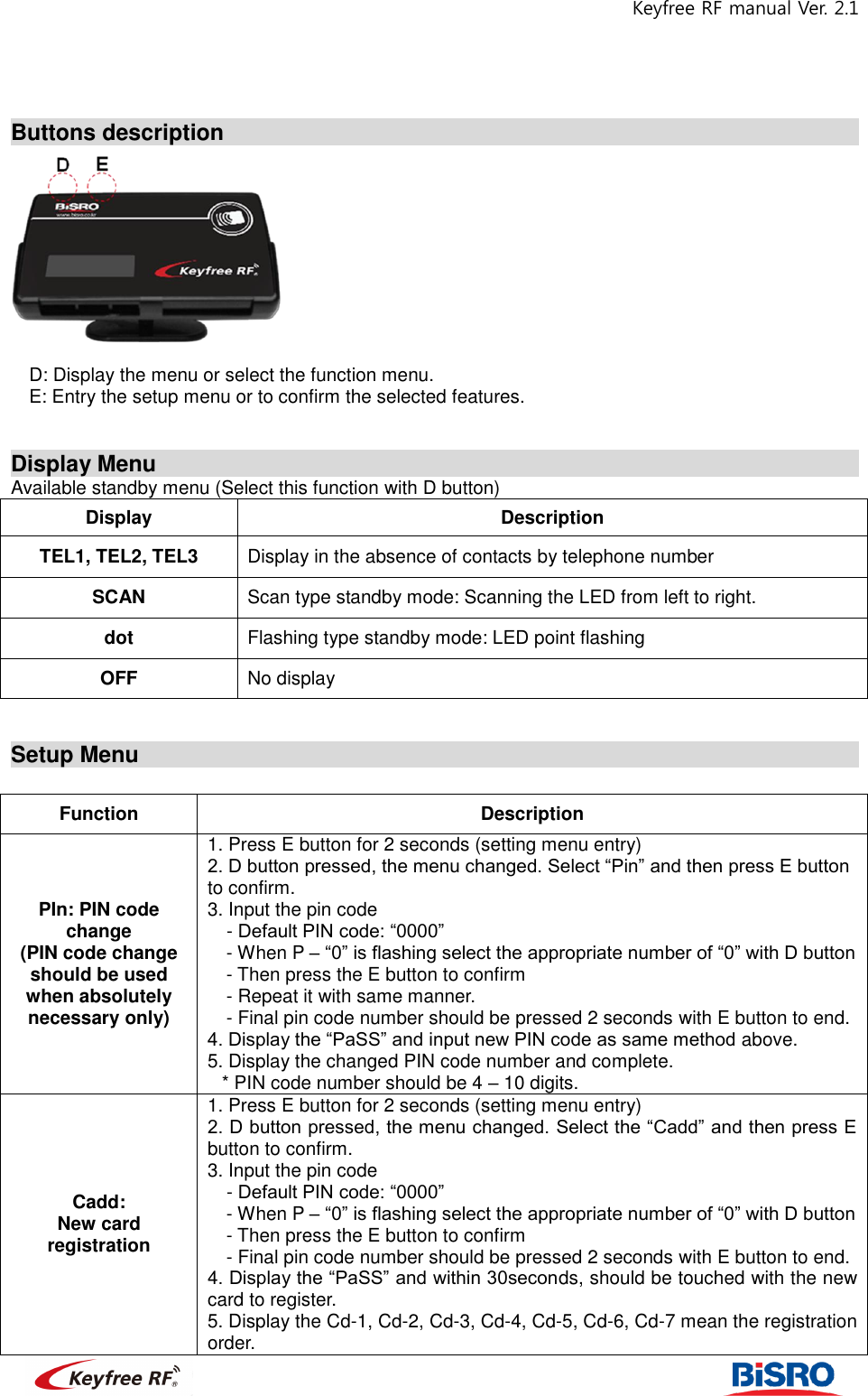 Keyfree RF manual Ver. 2.1                                                             Buttons description                                                               D: Display the menu or select the function menu.   E: Entry the setup menu or to confirm the selected features.     Display Menu                                                                  Available standby menu (Select this function with D button) Display Description TEL1, TEL2, TEL3 Display in the absence of contacts by telephone number SCAN Scan type standby mode: Scanning the LED from left to right. dot Flashing type standby mode: LED point flashing OFF No display   Setup Menu                                                                    Function Description PIn: PIN code change (PIN code change should be used when absolutely necessary only) 1. Press E button for 2 seconds (setting menu entry) 2. D button pressed, the menu changed. Select “Pin” and then press E button to confirm.   3. Input the pin code   - Default PIN code: “0000” - When P – “0” is flashing select the appropriate number of “0” with D button - Then press the E button to confirm   - Repeat it with same manner.   - Final pin code number should be pressed 2 seconds with E button to end.   4. Display the “PaSS” and input new PIN code as same method above.   5. Display the changed PIN code number and complete.   * PIN code number should be 4 – 10 digits.   Cadd:   New card registration 1. Press E button for 2 seconds (setting menu entry) 2. D button pressed, the menu changed. Select the “Cadd” and then press E button to confirm.   3. Input the pin code   - Default PIN code: “0000” - When P – “0” is flashing select the appropriate number of “0” with D button - Then press the E button to confirm   - Final pin code number should be pressed 2 seconds with E button to end.   4. Display the “PaSS” and within 30seconds, should be touched with the new card to register.     5. Display the Cd-1, Cd-2, Cd-3, Cd-4, Cd-5, Cd-6, Cd-7 mean the registration order.   