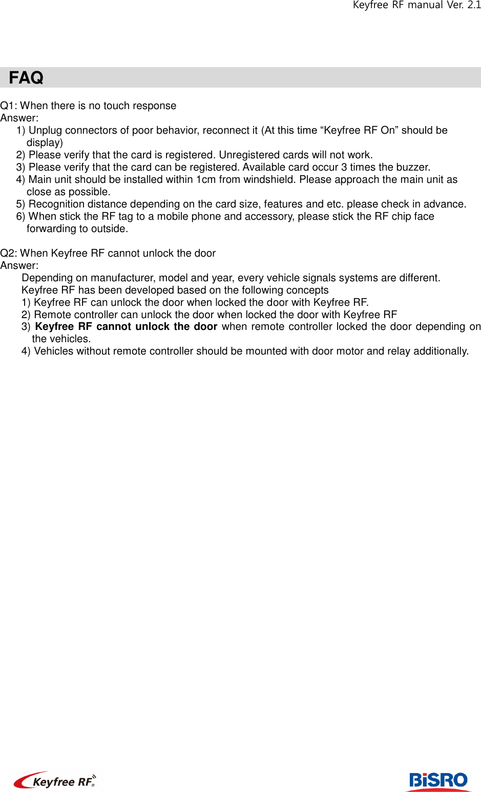 Keyfree RF manual Ver. 2.1                                                               FAQ                                                      Q1: When there is no touch response   Answer:      1) Unplug connectors of poor behavior, reconnect it (At this time “Keyfree RF On” should be display)      2) Please verify that the card is registered. Unregistered cards will not work.    3) Please verify that the card can be registered. Available card occur 3 times the buzzer.   4) Main unit should be installed within 1cm from windshield. Please approach the main unit as close as possible.   5) Recognition distance depending on the card size, features and etc. please check in advance.      6) When stick the RF tag to a mobile phone and accessory, please stick the RF chip face forwarding to outside.    Q2: When Keyfree RF cannot unlock the door   Answer:       Depending on manufacturer, model and year, every vehicle signals systems are different.   Keyfree RF has been developed based on the following concepts   1) Keyfree RF can unlock the door when locked the door with Keyfree RF.   2) Remote controller can unlock the door when locked the door with Keyfree RF 3) Keyfree RF cannot unlock the door when remote controller locked the door depending on the vehicles. 4) Vehicles without remote controller should be mounted with door motor and relay additionally.                                    