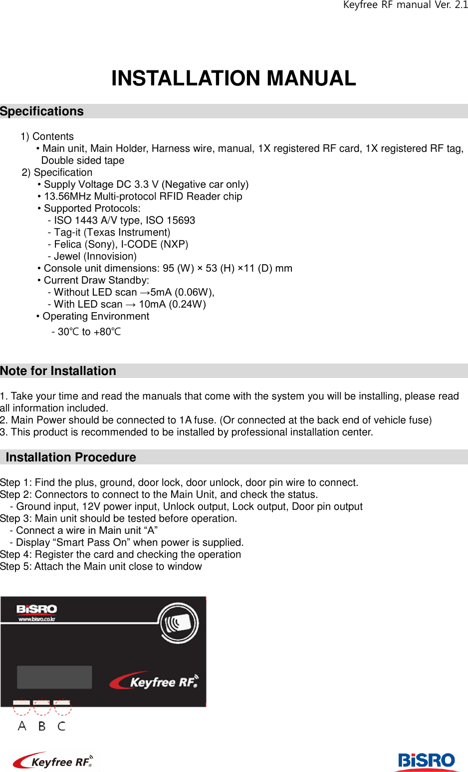 Keyfree RF manual Ver. 2.1                                                             INSTALLATION MANUAL  Specifications                                                                 1) Contents    • Main unit, Main Holder, Harness wire, manual, 1X registered RF card, 1X registered RF tag, Double sided tape   2) Specification    • Supply Voltage DC 3.3 V (Negative car only)    • 13.56MHz Multi-protocol RFID Reader chip      • Supported Protocols:   - ISO 1443 A/V type, ISO 15693 - Tag-it (Texas Instrument) - Felica (Sony), I-CODE (NXP) - Jewel (Innovision)   • Console unit dimensions: 95 (W) × 53 (H) ×11 (D) mm • Current Draw Standby:   - Without LED scan →5mA (0.06W),   - With LED scan → 10mA (0.24W)        • Operating Environment           - 30℃ to +80℃     Note for Installation                                                            1. Take your time and read the manuals that come with the system you will be installing, please read all information included.   2. Main Power should be connected to 1A fuse. (Or connected at the back end of vehicle fuse) 3. This product is recommended to be installed by professional installation center.      Installation Procedure                                                           Step 1: Find the plus, ground, door lock, door unlock, door pin wire to connect.   Step 2: Connectors to connect to the Main Unit, and check the status.   - Ground input, 12V power input, Unlock output, Lock output, Door pin output Step 3: Main unit should be tested before operation.   - Connect a wire in Main unit “A”   - Display “Smart Pass On” when power is supplied. Step 4: Register the card and checking the operation Step 5: Attach the Main unit close to window       