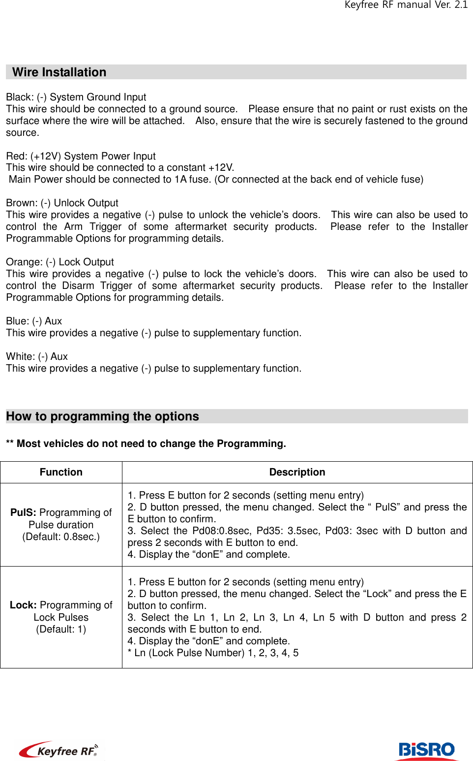 Keyfree RF manual Ver. 2.1                                                              Wire Installation                                                              Black: (-) System Ground Input This wire should be connected to a ground source.    Please ensure that no paint or rust exists on the surface where the wire will be attached.    Also, ensure that the wire is securely fastened to the ground source.     Red: (+12V) System Power Input   This wire should be connected to a constant +12V.    Main Power should be connected to 1A fuse. (Or connected at the back end of vehicle fuse)  Brown: (-) Unlock Output This wire provides a negative (-) pulse to unlock the vehicle’s doors.    This wire can also be used to control  the  Arm  Trigger  of  some  aftermarket  security  products.    Please  refer  to  the  Installer Programmable Options for programming details.   Orange: (-) Lock Output This wire provides a  negative (-)  pulse  to  lock  the  vehicle’s  doors.    This  wire  can  also  be  used  to control  the  Disarm  Trigger  of  some  aftermarket  security  products.    Please  refer  to  the  Installer Programmable Options for programming details.   Blue: (-) Aux   This wire provides a negative (-) pulse to supplementary function.   White: (-) Aux   This wire provides a negative (-) pulse to supplementary function.    How to programming the options                                               ** Most vehicles do not need to change the Programming.    Function Description PulS: Programming of Pulse duration (Default: 0.8sec.) 1. Press E button for 2 seconds (setting menu entry)   2. D button pressed, the menu changed. Select the “ PulS” and press the E button to confirm.   3.  Select  the  Pd08:0.8sec,  Pd35:  3.5sec,  Pd03:  3sec  with  D  button  and press 2 seconds with E button to end.   4. Display the “donE” and complete.   Lock: Programming of Lock Pulses (Default: 1) 1. Press E button for 2 seconds (setting menu entry) 2. D button pressed, the menu changed. Select the “Lock” and press the E button to confirm. 3.  Select  the  Ln  1,  Ln  2,  Ln  3,  Ln  4,  Ln  5  with  D  button  and  press  2 seconds with E button to end.   4. Display the “donE” and complete.   * Ln (Lock Pulse Number) 1, 2, 3, 4, 5   