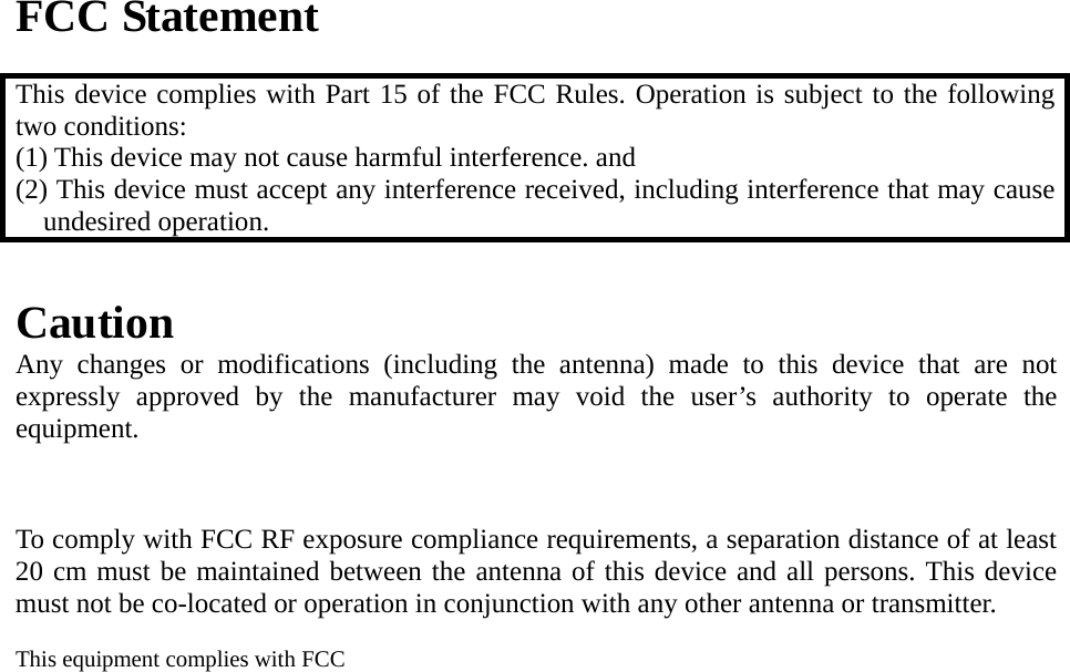 FCC Statement  This device complies with Part 15 of the FCC Rules. Operation is subject to the following two conditions: (1) This device may not cause harmful interference. and   (2) This device must accept any interference received, including interference that may cause undesired operation.  Caution Any changes or modifications (including the antenna) made to this device that are not expressly approved by the manufacturer may void the user’s authority to operate the equipment.    To comply with FCC RF exposure compliance requirements, a separation distance of at least 20 cm must be maintained between the antenna of this device and all persons. This device must not be co-located or operation in conjunction with any other antenna or transmitter.  This equipment complies with FCC    