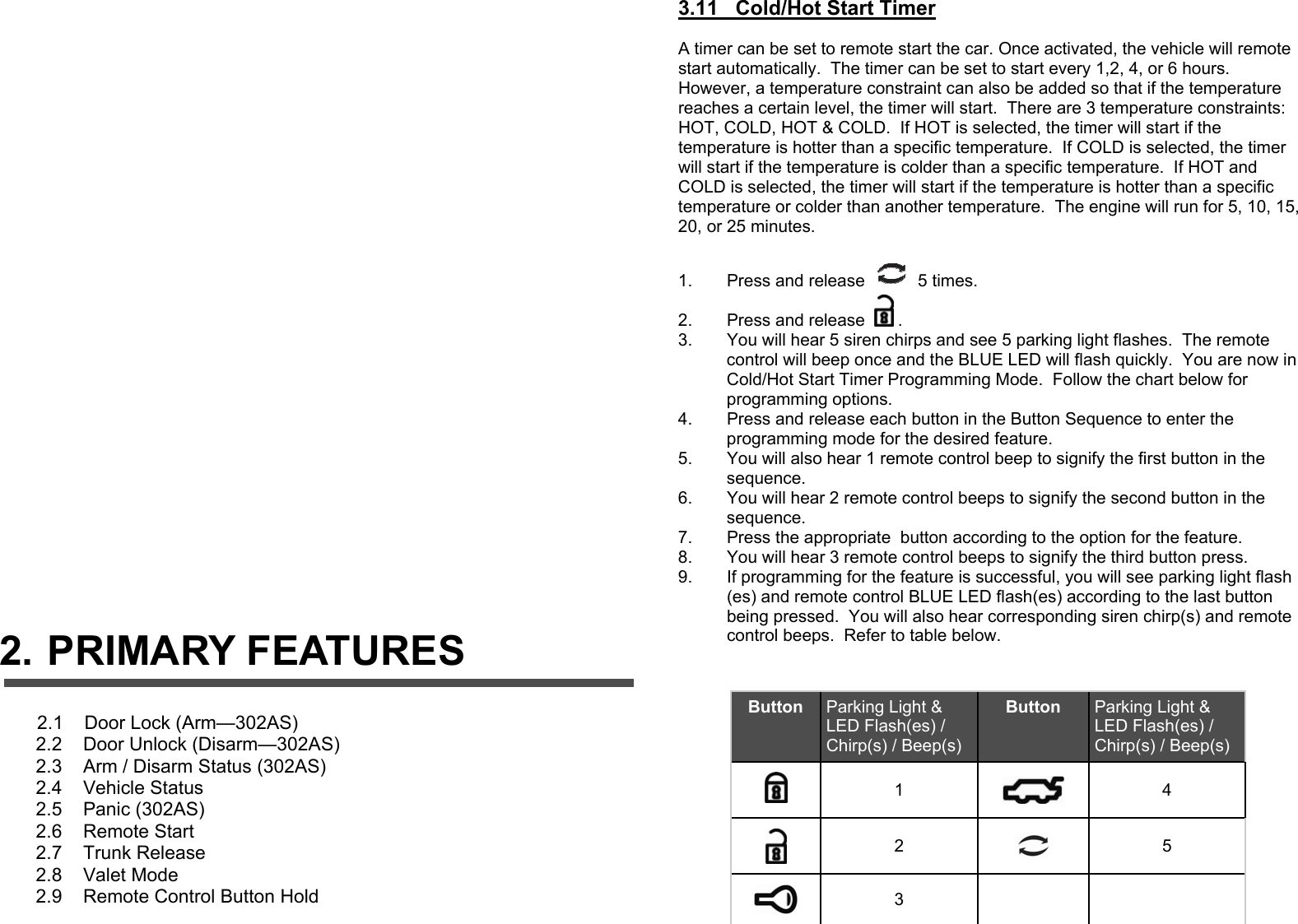                                   2. PRIMARY FEATURES                  2.1    Door Lock (Arm—302AS)        2.2    Door Unlock (Disarm—302AS)        2.3    Arm / Disarm Status (302AS)        2.4    Vehicle Status         2.5    Panic (302AS)        2.6    Remote Start        2.7    Trunk Release         2.8    Valet Mode        2.9    Remote Control Button Hold   3.11   Cold/Hot Start Timer   A timer can be set to remote start the car. Once activated, the vehicle will remote start automatically.  The timer can be set to start every 1,2, 4, or 6 hours.  However, a temperature constraint can also be added so that if the temperature reaches a certain level, the timer will start.  There are 3 temperature constraints: HOT, COLD, HOT &amp; COLD.  If HOT is selected, the timer will start if the temperature is hotter than a specific temperature.  If COLD is selected, the timer will start if the temperature is colder than a specific temperature.  If HOT and COLD is selected, the timer will start if the temperature is hotter than a specific temperature or colder than another temperature.  The engine will run for 5, 10, 15, 20, or 25 minutes.  1.  Press and release   5 times. 2.  Press and release  . 3.  You will hear 5 siren chirps and see 5 parking light flashes.  The remote control will beep once and the BLUE LED will flash quickly.  You are now in Cold/Hot Start Timer Programming Mode.  Follow the chart below for programming options. 4.  Press and release each button in the Button Sequence to enter the programming mode for the desired feature. 5.  You will also hear 1 remote control beep to signify the first button in the sequence. 6.  You will hear 2 remote control beeps to signify the second button in the sequence. 7.  Press the appropriate  button according to the option for the feature. 8.  You will hear 3 remote control beeps to signify the third button press. 9.  If programming for the feature is successful, you will see parking light flash(es) and remote control BLUE LED flash(es) according to the last button being pressed.  You will also hear corresponding siren chirp(s) and remote control beeps.  Refer to table below.    Button  Parking Light &amp; LED Flash(es) / Chirp(s) / Beep(s) Button  Parking Light &amp; LED Flash(es) / Chirp(s) / Beep(s)  1   4  2   5  3    