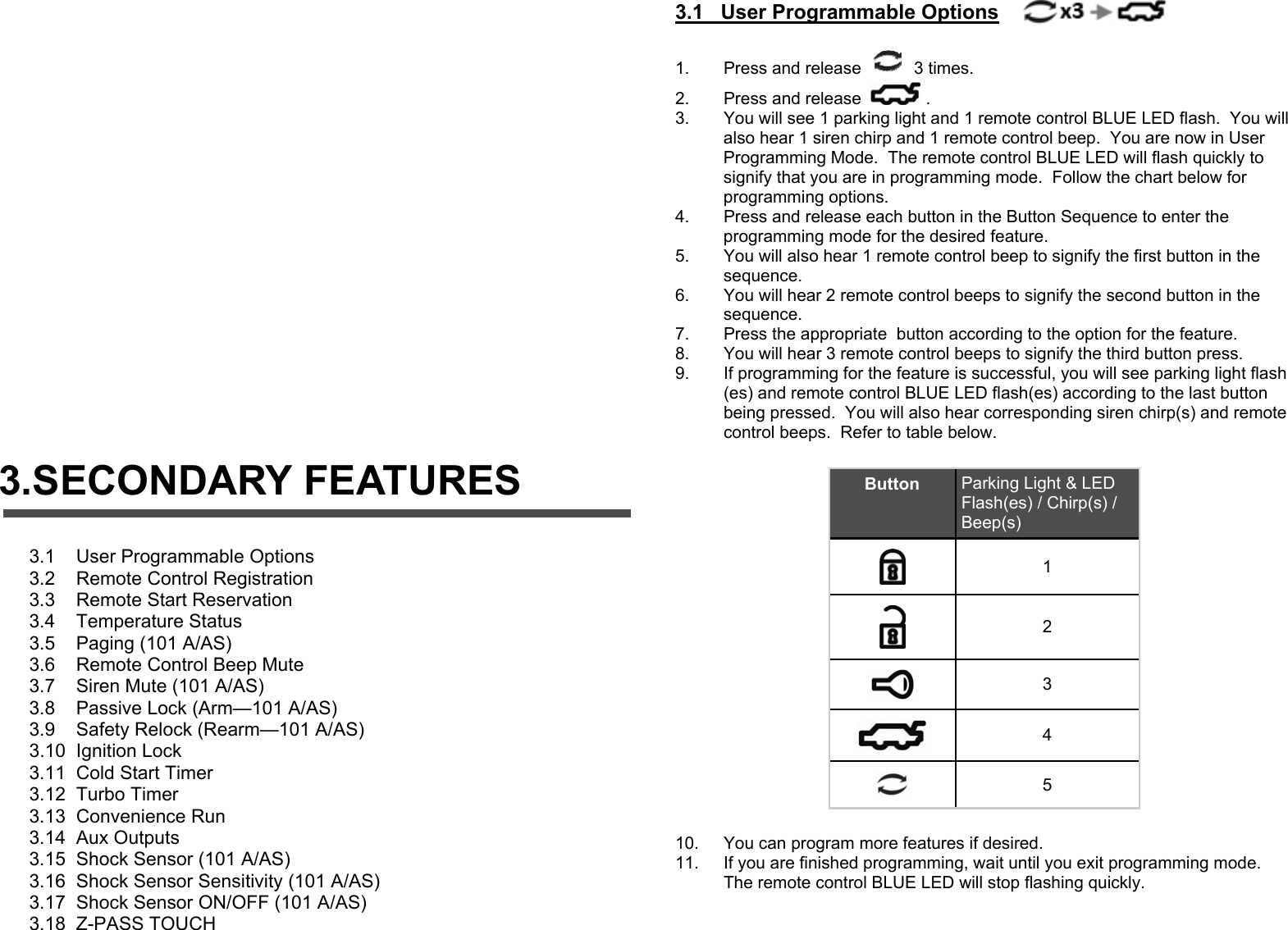           3.SECONDARY FEATURES 3.1    User Programmable Options 3.2    Remote Control Registration 3.3    Remote Start Reservation 3.4    Temperature Status 3.5    Paging (101 A/AS) 3.6    Remote Control Beep Mute 3.7    Siren Mute (101 A/AS) 3.8    Passive Lock (Arm—101 A/AS) 3.9    Safety Relock (Rearm—101 A/AS) 3.10  Ignition Lock 3.11  Cold Start Timer 3.12  Turbo Timer 3.13  Convenience Run 3.14  Aux Outputs 3.15  Shock Sensor (101 A/AS) 3.16  Shock Sensor Sensitivity (101 A/AS) 3.17  Shock Sensor ON/OFF (101 A/AS) 3.18  Z-PASS TOUCH   3.1   User Programmable Options       1.  Press and release   3 times. 2.  Press and release  . 3.  You will see 1 parking light and 1 remote control BLUE LED flash.  You will also hear 1 siren chirp and 1 remote control beep.  You are now in User Programming Mode.  The remote control BLUE LED will flash quickly to signify that you are in programming mode.  Follow the chart below for programming options. 4.  Press and release each button in the Button Sequence to enter the programming mode for the desired feature. 5.  You will also hear 1 remote control beep to signify the first button in the sequence. 6.  You will hear 2 remote control beeps to signify the second button in the sequence. 7.  Press the appropriate  button according to the option for the feature. 8.  You will hear 3 remote control beeps to signify the third button press. 9.  If programming for the feature is successful, you will see parking light flash(es) and remote control BLUE LED flash(es) according to the last button being pressed.  You will also hear corresponding siren chirp(s) and remote control beeps.  Refer to table below.    10.  You can program more features if desired. 11.  If you are finished programming, wait until you exit programming mode.  The remote control BLUE LED will stop flashing quickly.  Button  Parking Light &amp; LED Flash(es) / Chirp(s) / Beep(s)  1  2  3  4  5 