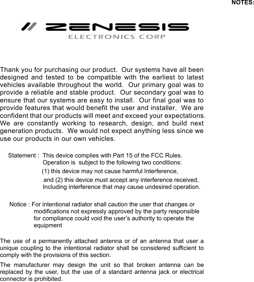  Thank you for purchasing our product.  Our systems have all been designed and tested to be compatible with the earliest to latest vehicles available throughout the world.  Our primary goal was to provide a reliable and stable product.  Our secondary goal was to ensure that our systems are easy to install.  Our final goal was to provide features that would benefit the user and installer.  We are confident that our products will meet and exceed your expectations.  We are constantly working to research, design, and build next generation products.  We would not expect anything less since we use our products in our own vehicles.  Statement :  This device complies with Part 15 of the FCC Rules.   Operation is  subject to the following two conditions:                     (1) this device may not cause harmful Interference,                       and (2) this device must accept any interference received, Including interference that may cause undesired operation.   Notice : For intentional radiator shall caution the user that changes or modifications not expressly approved by the party responsible for compliance could void the user’s authority to operate the equipment   The use of a permanently attached antenna or of an antenna that user a unique coupling to the intentional radiator shall be considered sufficient to comply with the provisions of this section. The manufacturer may design the unit so that broken antenna can be replaced by the user, but the use of a standard antenna jack or electrical connector is prohibited. NOTES: 