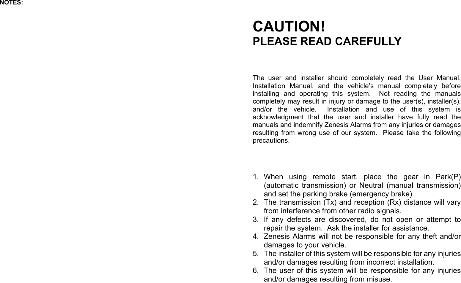 NOTES: CAUTION! PLEASE READ CAREFULLY The user and installer should completely read the User Manual, Installation Manual, and the vehicle’s manual completely before installing and operating this  system.  Not  reading  the manuals completely may result in injury or damage to the user(s), installer(s), and/or  the  vehicle.   Installation  and  use  of  this  system  is acknowledgment that the user and installer have fully read the manuals and indemnify Zenesis Alarms from any injuries or damages resulting from wrong use of our system.  Please take the following precautions. 1. When  using  remote  start,  place  the  gear  in  Park(P)         (automatic transmission) or Neutral (manual transmission) and set the parking brake (emergency brake) 2.  The transmission (Tx) and reception (Rx) distance will vary from interference from other radio signals. 3.  If any defects are discovered, do not open or attempt to repair the system.  Ask the installer for assistance. 4.  Zenesis Alarms will not be responsible for any theft and/or damages to your vehicle. 5.  The installer of this system will be responsible for any injuries and/or damages resulting from incorrect installation. 6.  The user of this system will be responsible for any injuries and/or damages resulting from misuse. 