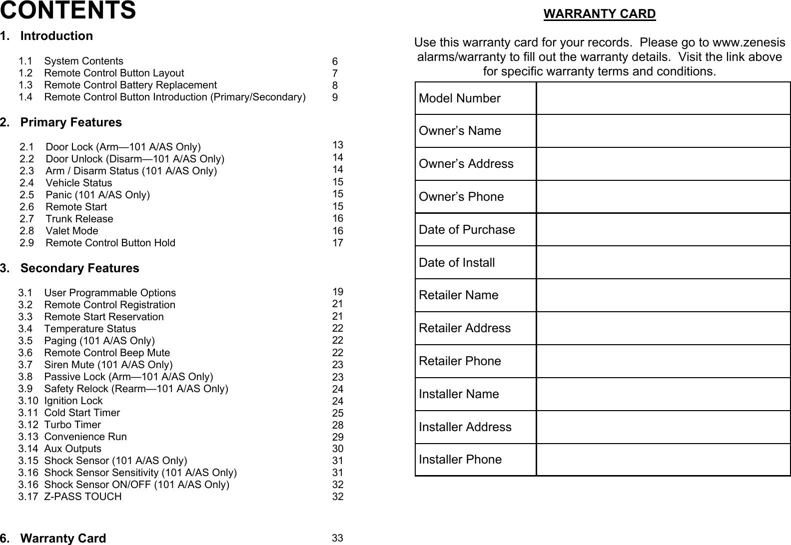 CONTENTS 1.   Introduction  1.1    System Contents 1.2    Remote Control Button Layout  1.3    Remote Control Battery Replacement 1.4    Remote Control Button Introduction (Primary/Secondary)  2.   Primary Features         2.1    Door Lock (Arm—101 A/AS Only)        2.2    Door Unlock (Disarm—101 A/AS Only)        2.3    Arm / Disarm Status (101 A/AS Only)        2.4    Vehicle Status         2.5    Panic (101 A/AS Only)        2.6    Remote Start        2.7    Trunk Release         2.8    Valet Mode        2.9    Remote Control Button Hold                                                                    3.   Secondary Features  3.1    User Programmable Options 3.2    Remote Control Registration 3.3    Remote Start Reservation 3.4    Temperature Status 3.5    Paging (101 A/AS Only) 3.6    Remote Control Beep Mute 3.7    Siren Mute (101 A/AS Only) 3.8    Passive Lock (Arm—101 A/AS Only) 3.9    Safety Relock (Rearm—101 A/AS Only) 3.10  Ignition Lock 3.11  Cold Start Timer 3.12  Turbo Timer 3.13  Convenience Run 3.14  Aux Outputs 3.15  Shock Sensor (101 A/AS Only) 3.16  Shock Sensor Sensitivity (101 A/AS Only) 3.16  Shock Sensor ON/OFF (101 A/AS Only) 3.17  Z-PASS TOUCH    6.   Warranty Card 6 7 8 9    13 14 14 15 15 15 16 16 17    19 21 21 22 22 22 23 23 24 24 25 28 29 30 31 31 32 32 33  WARRANTY CARD  Use this warranty card for your records.  Please go to www.zenesis alarms/warranty to fill out the warranty details.  Visit the link above for specific warranty terms and conditions.    Model Number   Owner’s Name   Owner’s Address   Owner’s Phone   Date of Purchase   Date of Install   Retailer Name   Retailer Address   Retailer Phone   Installer Name   Installer Address   Installer Phone   