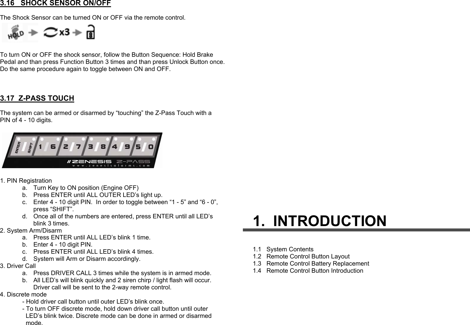 3.16   SHOCK SENSOR ON/OFF  The Shock Sensor can be turned ON or OFF via the remote control.    To turn ON or OFF the shock sensor, follow the Button Sequence: Hold Brake Pedal and than press Function Button 3 times and than press Unlock Button once. Do the same procedure again to toggle between ON and OFF.     3.17  Z-PASS TOUCH  The system can be armed or disarmed by “touching” the Z-Pass Touch with a PIN of 4 - 10 digits.    1. PIN Registration a.  Turn Key to ON position (Engine OFF) b.  Press ENTER until ALL OUTER LED’s light up. c.  Enter 4 - 10 digit PIN.  In order to toggle between “1 - 5” and “6 - 0”,  press “SHIFT”. d.  Once all of the numbers are entered, press ENTER until all LED’s blink 3 times. 2. System Arm/Disarm a.  Press ENTER until ALL LED’s blink 1 time. b.  Enter 4 - 10 digit PIN. c.  Press ENTER until ALL LED’s blink 4 times. d.  System will Arm or Disarm accordingly. 3. Driver Call a.  Press DRIVER CALL 3 times while the system is in armed mode. b.  All LED’s will blink quickly and 2 siren chirp / light flash will occur.   Driver call will be sent to the 2-way remote control.    4. Discrete mode              - Hold driver call button until outer LED’s blink once.               - To turn OFF discrete mode, hold down driver call button until outer                    LED’s blink twice. Discrete mode can be done in armed or disarmed                 mode.     1.  INTRODUCTION 1.1   System Contents 1.2   Remote Control Button Layout 1.3   Remote Control Battery Replacement 1.4   Remote Control Button Introduction  