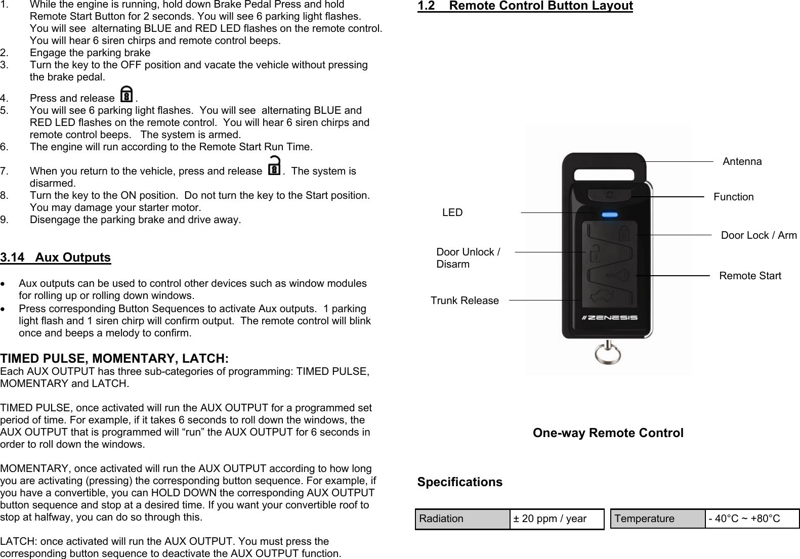 1.  While the engine is running, hold down Brake Pedal Press and hold Remote Start Button for 2 seconds. You will see 6 parking light flashes.  You will see  alternating BLUE and RED LED flashes on the remote control.  You will hear 6 siren chirps and remote control beeps.   2.  Engage the parking brake 3.  Turn the key to the OFF position and vacate the vehicle without pressing the brake pedal. 4.  Press and release  . 5.  You will see 6 parking light flashes.  You will see  alternating BLUE and RED LED flashes on the remote control.  You will hear 6 siren chirps and remote control beeps.   The system is armed. 6.  The engine will run according to the Remote Start Run Time. 7.  When you return to the vehicle, press and release  .  The system is disarmed. 8.  Turn the key to the ON position.  Do not turn the key to the Start position.  You may damage your starter motor. 9.  Disengage the parking brake and drive away.     3.14   Aux Outputs  •  Aux outputs can be used to control other devices such as window modules for rolling up or rolling down windows. •  Press corresponding Button Sequences to activate Aux outputs.  1 parking light flash and 1 siren chirp will confirm output.  The remote control will blink once and beeps a melody to confirm.  TIMED PULSE, MOMENTARY, LATCH: Each AUX OUTPUT has three sub-categories of programming: TIMED PULSE, MOMENTARY and LATCH.   TIMED PULSE, once activated will run the AUX OUTPUT for a programmed set period of time. For example, if it takes 6 seconds to roll down the windows, the AUX OUTPUT that is programmed will “run” the AUX OUTPUT for 6 seconds in order to roll down the windows.   MOMENTARY, once activated will run the AUX OUTPUT according to how long you are activating (pressing) the corresponding button sequence. For example, if you have a convertible, you can HOLD DOWN the corresponding AUX OUTPUT button sequence and stop at a desired time. If you want your convertible roof to stop at halfway, you can do so through this.   LATCH: once activated will run the AUX OUTPUT. You must press the corresponding button sequence to deactivate the AUX OUTPUT function.1.2    Remote Control Button Layout  Door Lock / Arm Door Unlock / Disarm Remote Start Trunk Release Antenna One-way Remote Control Specifications Radiation  ± 20 ppm / year  Temperature  - 40°C ~ +80°C LED Function  