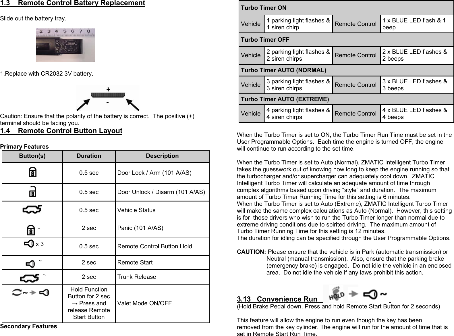 1.3    Remote Control Battery Replacement  Slide out the battery tray.                                                        1.Replace with CR2032 3V battery.                                                                                                                           Caution: Ensure that the polarity of the battery is correct.  The positive (+) terminal should be facing you. 1.4    Remote Control Button Layout  Primary Features  Secondary Features Button(s)  Duration  Description  0.5 sec  Door Lock / Arm (101 A/AS)  0.5 sec  Door Unlock / Disarm (101 A/AS)  0.5 sec  Vehicle Status ~  2 sec  Panic (101 A/AS)  ~  2 sec  Remote Start  ~  2 sec  Trunk Release  Hold Function Button for 2 sec → Press and release Remote Start Button   Valet Mode ON/OFF x 3  0.5 sec  Remote Control Button Hold  When the Turbo Timer is set to ON, the Turbo Timer Run Time must be set in the User Programmable Options.  Each time the engine is turned OFF, the engine will continue to run according to the set time.  When the Turbo Timer is set to Auto (Normal), ZMATIC Intelligent Turbo Timer takes the guesswork out of knowing how long to keep the engine running so that the turbocharger and/or supercharger can adequately cool down.  ZMATIC Intelligent Turbo Timer will calculate an adequate amount of time through complex algorithms based upon driving “style” and duration.  The maximum amount of Turbo Timer Running Time for this setting is 6 minutes. When the Turbo Timer is set to Auto (Extreme), ZMATIC Intelligent Turbo Timer will make the same complex calculations as Auto (Normal).  However, this setting is for  those drivers who wish to run the Turbo Timer longer than normal due to extreme driving conditions due to spirited driving.  The maximum amount of Turbo Timer Running Time for this setting is 12 minutes.  The duration for idling can be specified through the User Programmable Options.  CAUTION: Please ensure that the vehicle is in Park (automatic transmission) or    Neutral (manual transmission).  Also, ensure that the parking brake (emergency brake) is engaged.  Do not idle the vehicle in an enclosed area.  Do not idle the vehicle if any laws prohibit this action.  3.13   Convenience Run    (Hold Brake Pedal down. Press and hold Remote Start Button for 2 seconds)  This feature will allow the engine to run even though the key has been  removed from the key cylinder. The engine will run for the amount of time that is set in Remote Start Run Time. Turbo Timer ON Vehicle  1 parking light flashes &amp; 1 siren chirp  Remote Control  1 x BLUE LED flash &amp; 1 beep Turbo Timer OFF Vehicle  2 parking light flashes &amp; 2 siren chirps  Remote Control  2 x BLUE LED flashes &amp; 2 beeps Turbo Timer AUTO (NORMAL) Vehicle  3 parking light flashes &amp; 3 siren chirps  Remote Control  3 x BLUE LED flashes &amp; 3 beeps Turbo Timer AUTO (EXTREME) Vehicle  4 parking light flashes &amp; 4 siren chirps  Remote Control  4 x BLUE LED flashes &amp; 4 beeps 