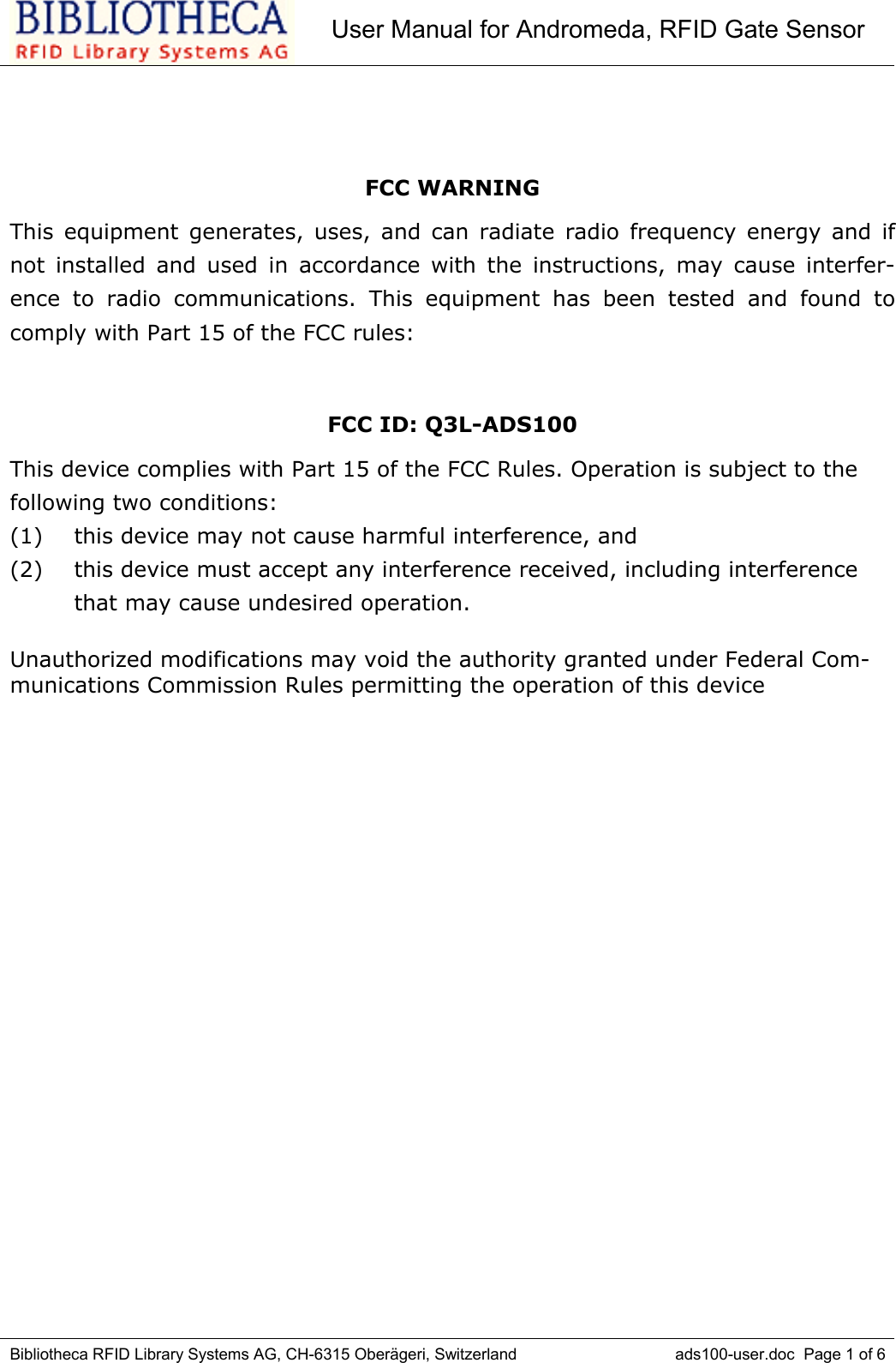 User Manual for Andromeda, RFID Gate SensorBibliotheca RFID Library Systems AG, CH-6315 Oberägeri, Switzerland ads100-user.doc  Page 1 of 6FCC WARNINGThis equipment generates, uses, and can radiate radio frequency energy and ifnot installed and used in accordance with the instructions, may cause interfer-ence to radio communications. This equipment has been tested and found tocomply with Part 15 of the FCC rules:FCC ID: Q3L-ADS100This device complies with Part 15 of the FCC Rules. Operation is subject to thefollowing two conditions:(1) this device may not cause harmful interference, and(2) this device must accept any interference received, including interferencethat may cause undesired operation.Unauthorized modifications may void the authority granted under Federal Com-munications Commission Rules permitting the operation of this device