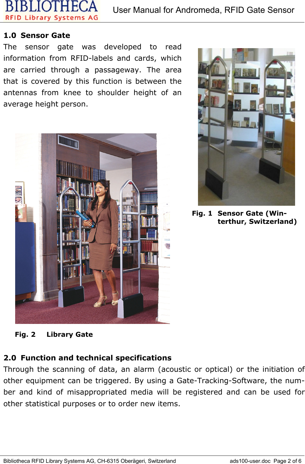 User Manual for Andromeda, RFID Gate SensorBibliotheca RFID Library Systems AG, CH-6315 Oberägeri, Switzerland ads100-user.doc  Page 2 of 61.0 Sensor GateThe sensor gate was developed to readinformation from RFID-labels and cards, whichare carried through a passageway. The areathat is covered by this function is between theantennas from knee to shoulder height of anaverage height person.     Fig. 2  Library Gate2.0  Function and technical specificationsThrough the scanning of data, an alarm (acoustic or optical) or the initiation ofother equipment can be triggered. By using a Gate-Tracking-Software, the num-ber and kind of misappropriated media will be registered and can be used forother statistical purposes or to order new items. Fig. 1  Sensor Gate (Win-terthur, Switzerland)