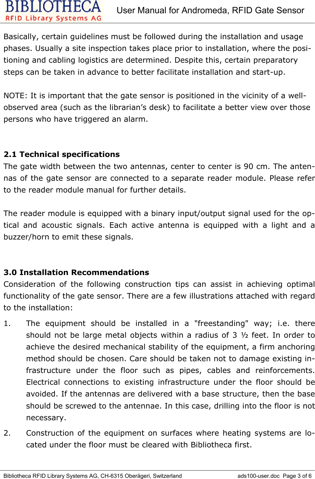 User Manual for Andromeda, RFID Gate SensorBibliotheca RFID Library Systems AG, CH-6315 Oberägeri, Switzerland ads100-user.doc  Page 3 of 6Basically, certain guidelines must be followed during the installation and usagephases. Usually a site inspection takes place prior to installation, where the posi-tioning and cabling logistics are determined. Despite this, certain preparatorysteps can be taken in advance to better facilitate installation and start-up.NOTE: It is important that the gate sensor is positioned in the vicinity of a well-observed area (such as the librarian’s desk) to facilitate a better view over thosepersons who have triggered an alarm. 2.1 Technical specificationsThe gate width between the two antennas, center to center is 90 cm. The anten-nas of the gate sensor are connected to a separate reader module. Please referto the reader module manual for further details.The reader module is equipped with a binary input/output signal used for the op-tical and acoustic signals. Each active antenna is equipped with a light and abuzzer/horn to emit these signals. 3.0 Installation RecommendationsConsideration of the following construction tips can assist in achieving optimalfunctionality of the gate sensor. There are a few illustrations attached with regardto the installation:1. The equipment should be installed in a &quot;freestanding&quot; way; i.e. thereshould not be large metal objects within a radius of 3 ½ feet. In order toachieve the desired mechanical stability of the equipment, a firm anchoringmethod should be chosen. Care should be taken not to damage existing in-frastructure under the floor such as pipes, cables and reinforcements.Electrical connections to existing infrastructure under the floor should beavoided. If the antennas are delivered with a base structure, then the baseshould be screwed to the antennae. In this case, drilling into the floor is notnecessary. 2. Construction of the equipment on surfaces where heating systems are lo-cated under the floor must be cleared with Bibliotheca first. 