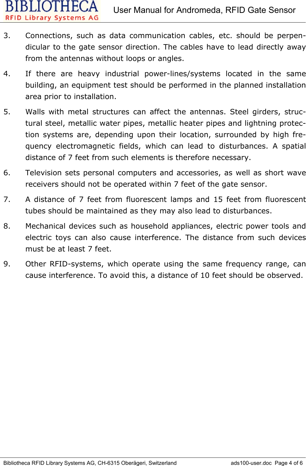 User Manual for Andromeda, RFID Gate SensorBibliotheca RFID Library Systems AG, CH-6315 Oberägeri, Switzerland ads100-user.doc  Page 4 of 63. Connections, such as data communication cables, etc. should be perpen-dicular to the gate sensor direction. The cables have to lead directly awayfrom the antennas without loops or angles. 4. If there are heavy industrial power-lines/systems located in the samebuilding, an equipment test should be performed in the planned installationarea prior to installation. 5. Walls with metal structures can affect the antennas. Steel girders, struc-tural steel, metallic water pipes, metallic heater pipes and lightning protec-tion systems are, depending upon their location, surrounded by high fre-quency electromagnetic fields, which can lead to disturbances. A spatialdistance of 7 feet from such elements is therefore necessary.6. Television sets personal computers and accessories, as well as short wavereceivers should not be operated within 7 feet of the gate sensor.7. A distance of 7 feet from fluorescent lamps and 15 feet from fluorescenttubes should be maintained as they may also lead to disturbances. 8. Mechanical devices such as household appliances, electric power tools andelectric toys can also cause interference. The distance from such devicesmust be at least 7 feet. 9. Other RFID-systems, which operate using the same frequency range, cancause interference. To avoid this, a distance of 10 feet should be observed. 