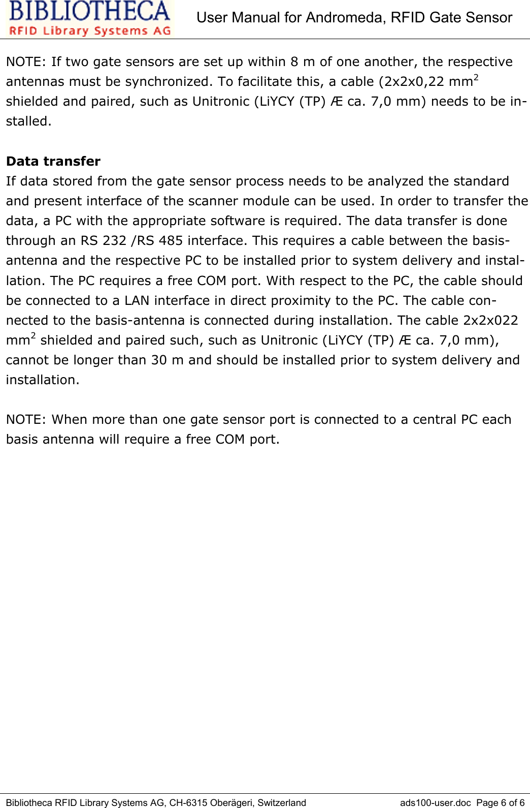 User Manual for Andromeda, RFID Gate SensorBibliotheca RFID Library Systems AG, CH-6315 Oberägeri, Switzerland ads100-user.doc  Page 6 of 6NOTE: If two gate sensors are set up within 8 m of one another, the respectiveantennas must be synchronized. To facilitate this, a cable (2x2x0,22 mm2shielded and paired, such as Unitronic (LiYCY (TP) Æ ca. 7,0 mm) needs to be in-stalled. Data transferIf data stored from the gate sensor process needs to be analyzed the standardand present interface of the scanner module can be used. In order to transfer thedata, a PC with the appropriate software is required. The data transfer is donethrough an RS 232 /RS 485 interface. This requires a cable between the basis-antenna and the respective PC to be installed prior to system delivery and instal-lation. The PC requires a free COM port. With respect to the PC, the cable shouldbe connected to a LAN interface in direct proximity to the PC. The cable con-nected to the basis-antenna is connected during installation. The cable 2x2x022mm2 shielded and paired such, such as Unitronic (LiYCY (TP) Æ ca. 7,0 mm),cannot be longer than 30 m and should be installed prior to system delivery andinstallation. NOTE: When more than one gate sensor port is connected to a central PC eachbasis antenna will require a free COM port. 