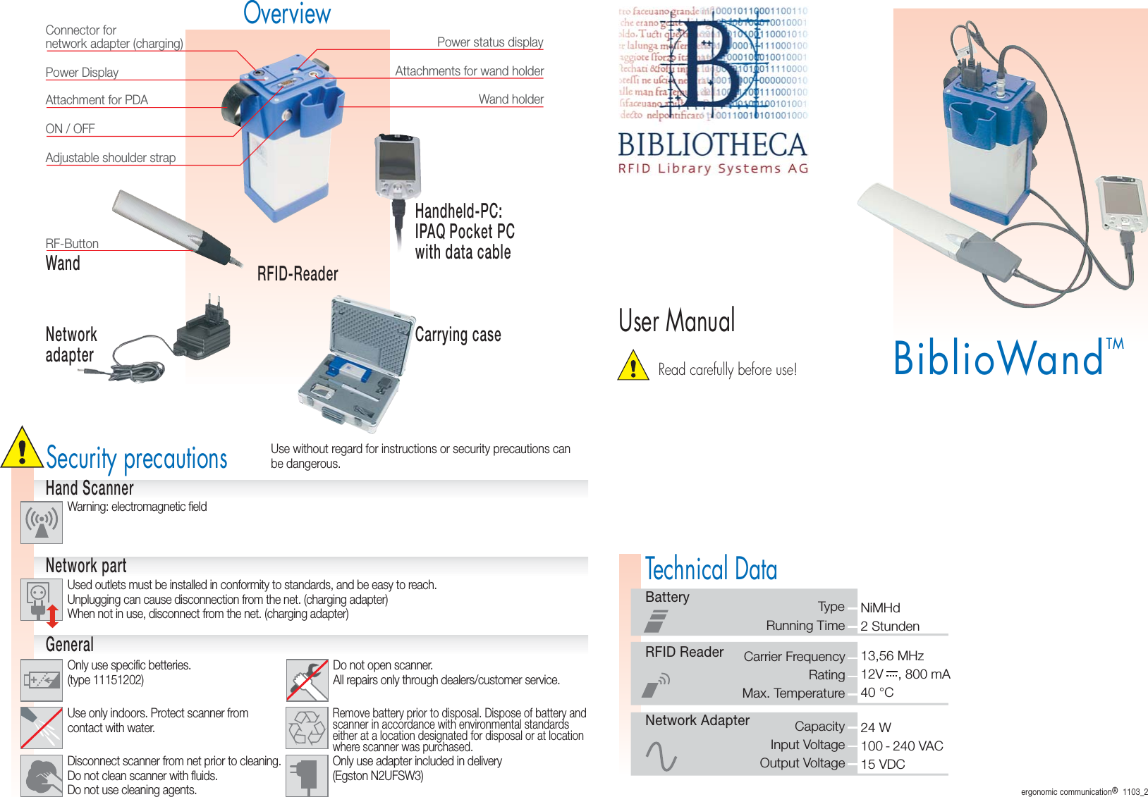 12V    , 800 mABiblioWandTMRead carefully before use!User ManualOverviewCarrying caseNetworkadapterSecurity precautionsConnector fornetwork adapter (charging)Power DisplayAttachment for PDAAttachments for wand holderPower status displayWand holderAdjustable shoulder strapRFID-ReaderWandHandheld-PC:IPAQ Pocket PCwith data cableRF-ButtonON / OFFWarning: electromagnetic fieldUsed outlets must be installed in conformity to standards, and be easy to reach.Unplugging can cause disconnection from the net. (charging adapter)When not in use, disconnect from the net. (charging adapter)Only use specific betteries.(type 11151202)Use without regard for instructions or security precautions canbe dangerous.Hand ScannerNetwork partGeneralDisconnect scanner from net prior to cleaning.Do not clean scanner with fluids.Do not use cleaning agents.Use only indoors. Protect scanner fromcontact with water.Do not open scanner.All repairs only through dealers/customer service.Remove battery prior to disposal. Dispose of battery andscanner in accordance with environmental standardseither at a location designated for disposal or at locationwhere scanner was purchased.BatteryRunning TimeTypeRFID ReaderMax. TemperatureRatingNetwork AdapterInput VoltageCapacityOutput VoltageTechnical Data40 °C13,56 MHz100 - 240 VAC24 W15 VDC2 StundenNiMHdCarrier FrequencyOnly use adapter included in delivery(Egston N2UFSW3)ergonomic communication®  1103_2