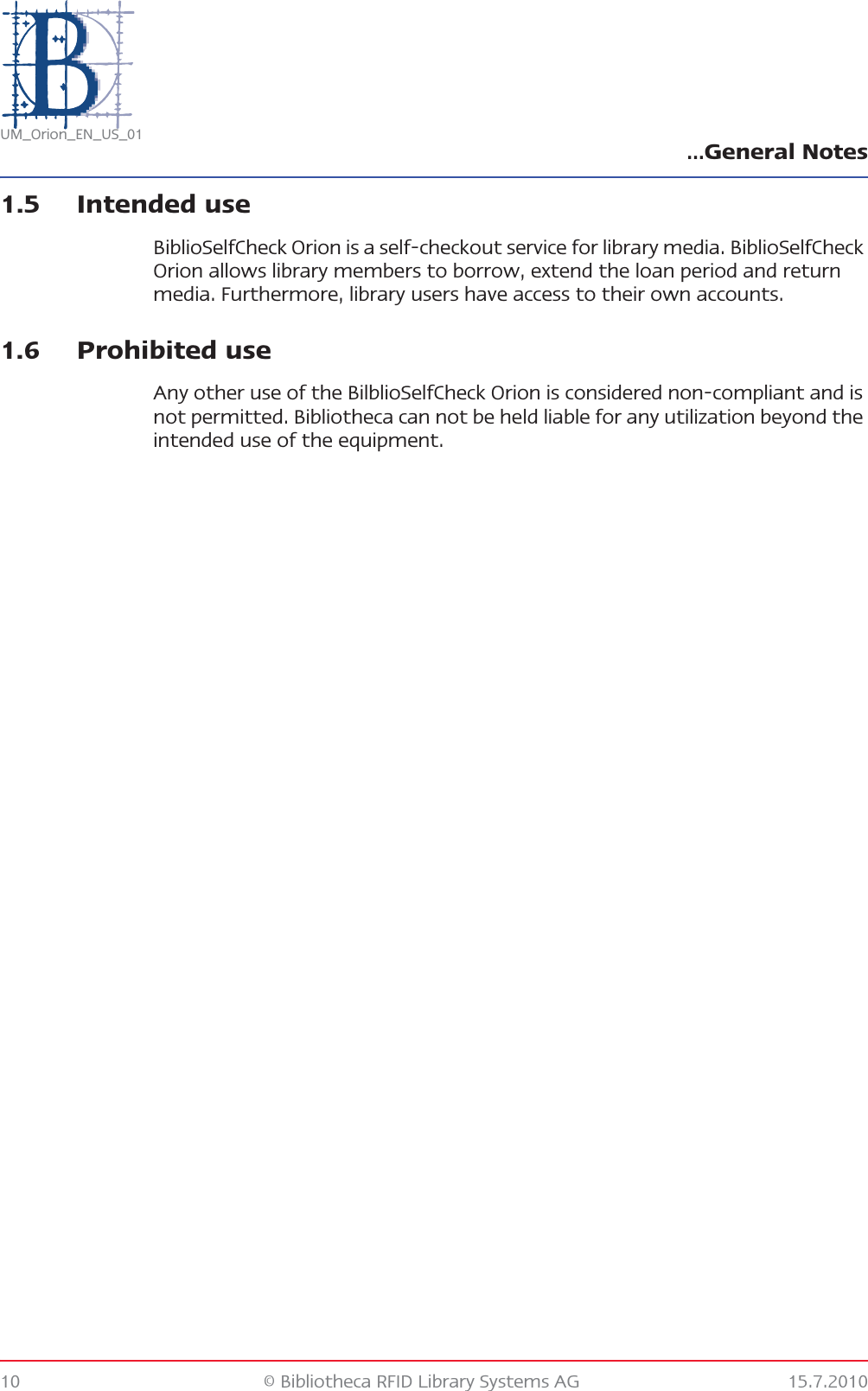 …General Notes10 © Bibliotheca RFID Library Systems AG 15.7.2010UM_Orion_EN_US_011.5 Intended useBiblioSelfCheck Orion is a self-checkout service for library media. BiblioSelfCheck Orion allows library members to borrow, extend the loan period and return media. Furthermore, library users have access to their own accounts.1.6 Prohibited useAny other use of the BilblioSelfCheck Orion is considered non-compliant and is not permitted. Bibliotheca can not be held liable for any utilization beyond the intended use of the equipment.