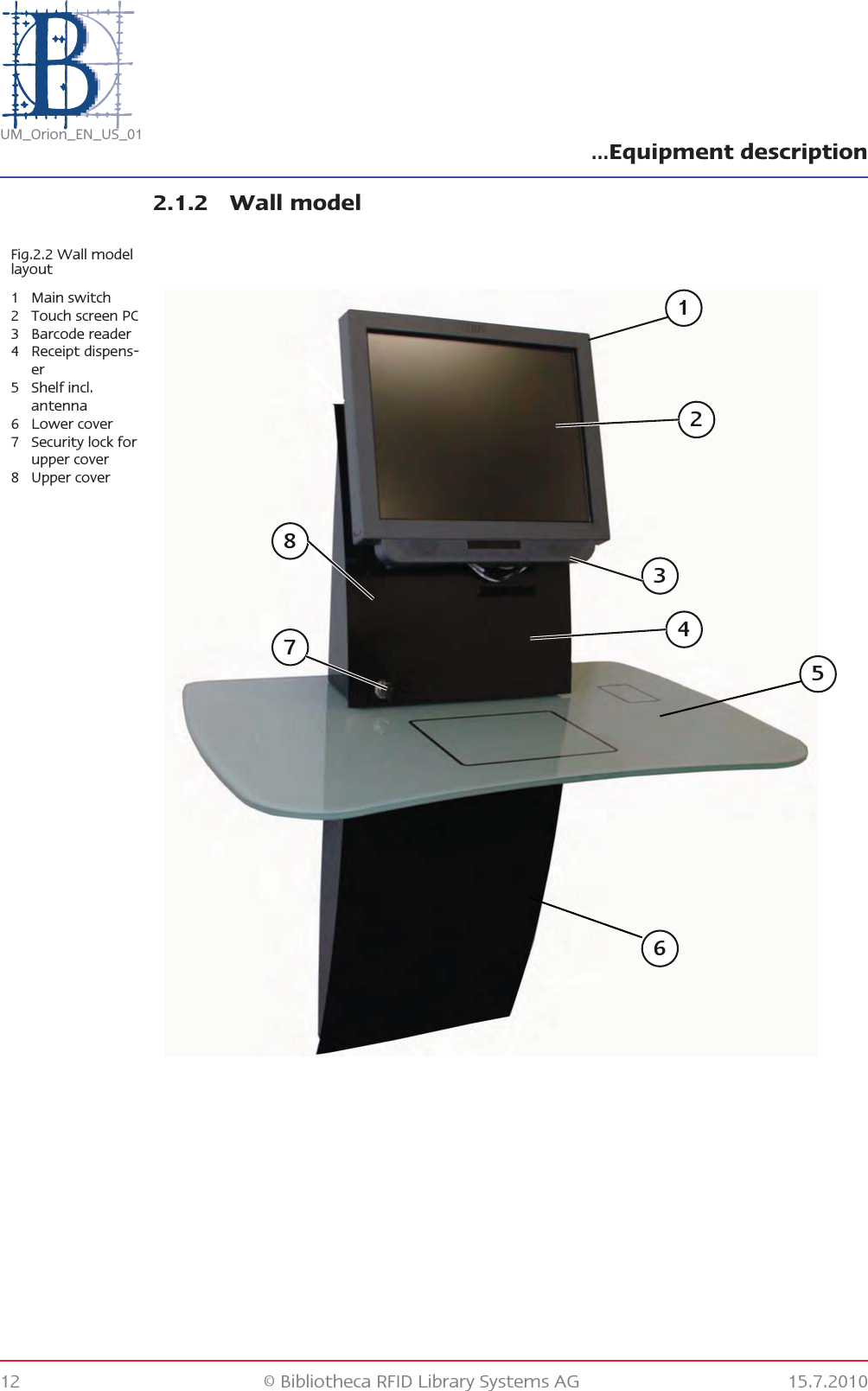 …Equipment description12 © Bibliotheca RFID Library Systems AG 15.7.2010UM_Orion_EN_US_012.1.2 Wall modelFig.2.2 Wall model layout1Main switch2 Touch screen PC3 Barcode reader4 Receipt dispens-er5 Shelf incl. antenna6 Lower cover7 Security lock for upper cover8 Upper cover23714658