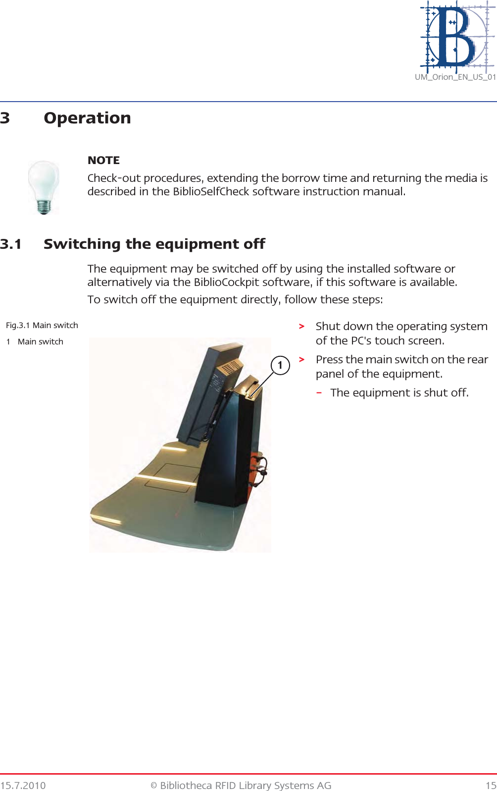15.7.2010 © Bibliotheca RFID Library Systems AG 15UM_Orion_EN_US_013 Operation3.1 Switching the equipment offThe equipment may be switched off by using the installed software or alternatively via the BiblioCockpit software, if this software is available.To switch off the equipment directly, follow these steps:NOTECheck-out procedures, extending the borrow time and returning the media is described in the BiblioSelfCheck software instruction manual.Fig.3.1 Main switch1Main switch&gt;Shut down the operating system of the PC&apos;s touch screen.&gt;Press the main switch on the rear panel of the equipment.–The equipment is shut off.1