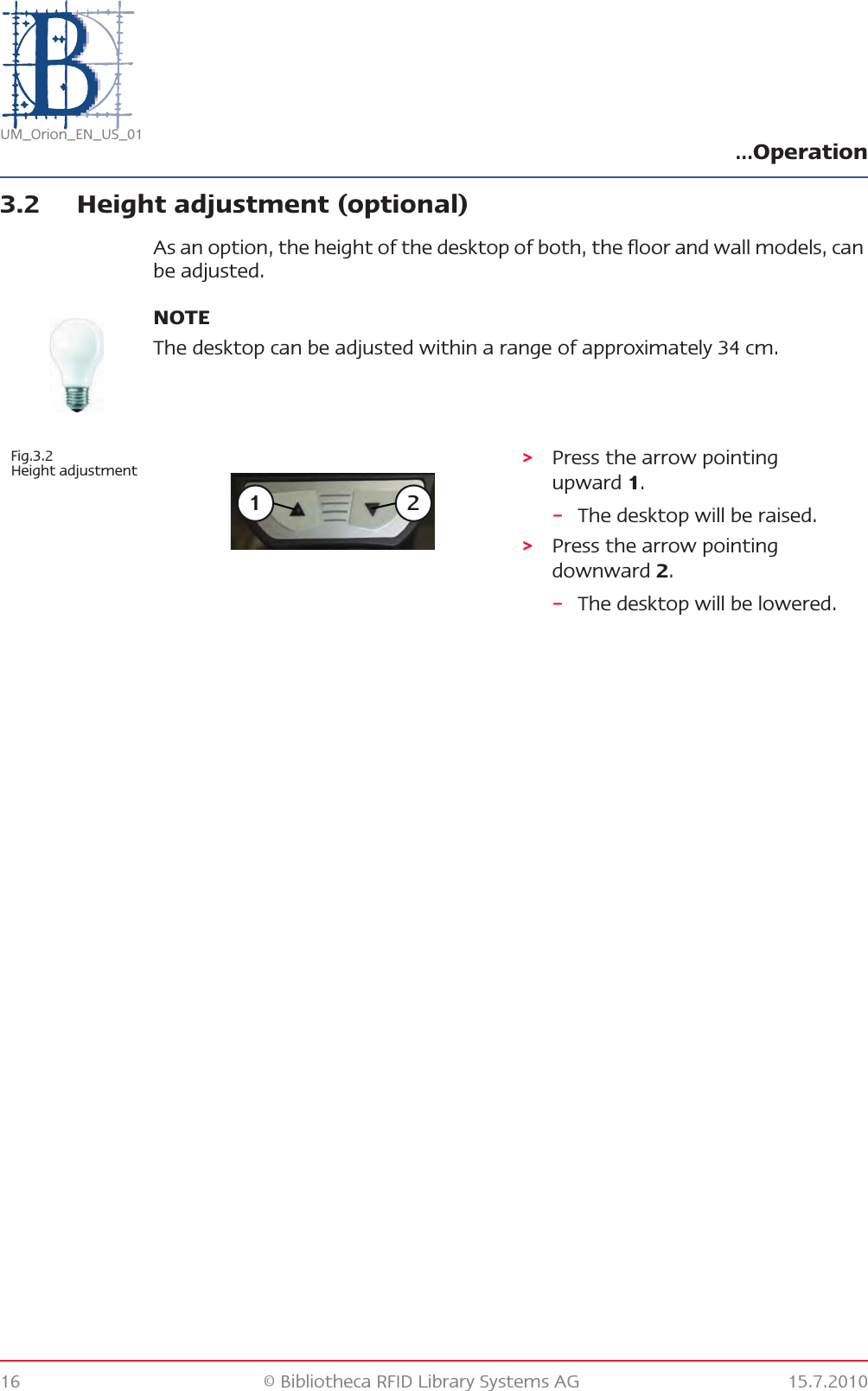 …Operation16 © Bibliotheca RFID Library Systems AG 15.7.2010UM_Orion_EN_US_013.2 Height adjustment (optional)As an option, the height of the desktop of both, the floor and wall models, can be adjusted.NOTEThe desktop can be adjusted within a range of approximately 34 cm.Fig.3.2 Height adjustment &gt;Press the arrow pointing upward 1.–The desktop will be raised.&gt;Press the arrow pointing downward 2.–The desktop will be lowered.1 2