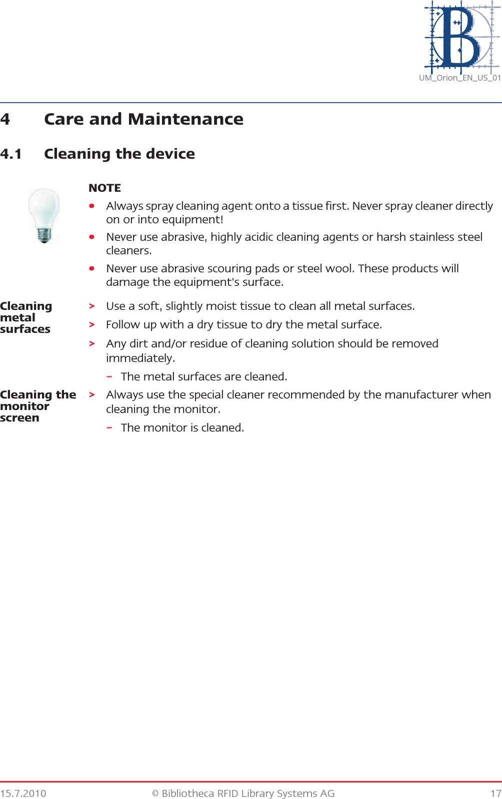 15.7.2010 © Bibliotheca RFID Library Systems AG 17UM_Orion_EN_US_014 Care and Maintenance4.1 Cleaning the deviceCleaning metal surfaces&gt;Use a soft, slightly moist tissue to clean all metal surfaces.&gt;Follow up with a dry tissue to dry the metal surface.&gt;Any dirt and/or residue of cleaning solution should be removed immediately.–The metal surfaces are cleaned.Cleaning the monitor screen&gt;Always use the special cleaner recommended by the manufacturer when cleaning the monitor.–The monitor is cleaned.NOTE•Always spray cleaning agent onto a tissue first. Never spray cleaner directly on or into equipment!•Never use abrasive, highly acidic cleaning agents or harsh stainless steel cleaners.•Never use abrasive scouring pads or steel wool. These products will damage the equipment&apos;s surface.