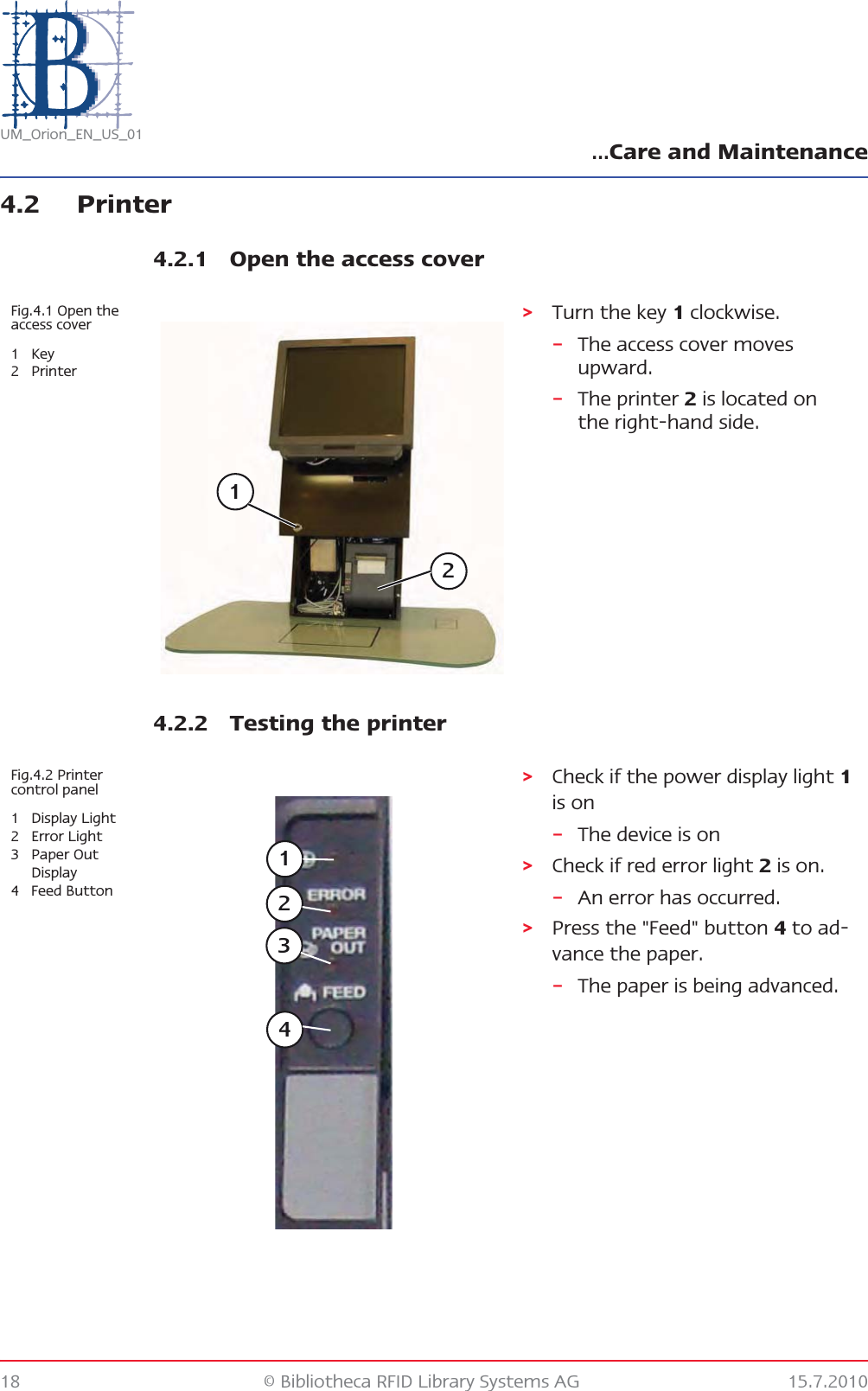 …Care and Maintenance18 © Bibliotheca RFID Library Systems AG 15.7.2010UM_Orion_EN_US_014.2 Printer4.2.1 Open the access cover4.2.2 Testing the printerFig.4.1 Open the access cover1Key2Printer&gt;Turn the key 1 clockwise.–The access cover moves upward.–The printer 2 is located on the right-hand side.12Fig.4.2 Printer control panel1 Display Light2 Error Light3Paper Out Display4 Feed Button&gt;Check if the power display light 1 is on–The device is on&gt;Check if red error light 2 is on.–An error has occurred.&gt;Press the &quot;Feed&quot; button 4 to ad-vance the paper.–The paper is being advanced.1234