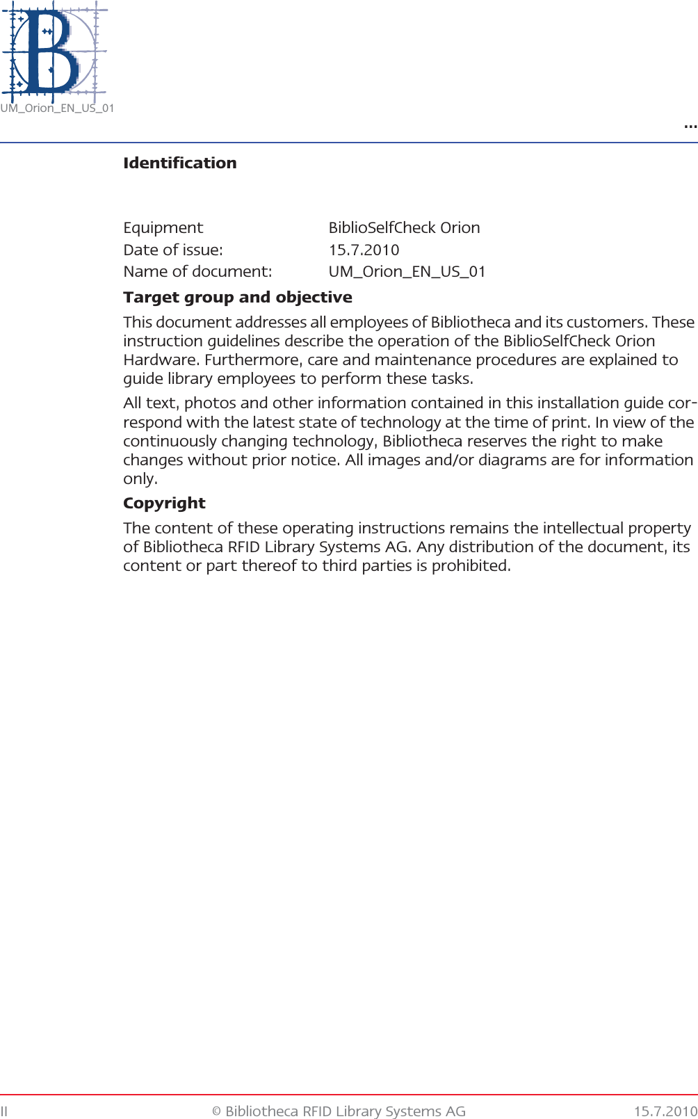 …II © Bibliotheca RFID Library Systems AG 15.7.2010UM_Orion_EN_US_01IdentificationTarget group and objectiveThis document addresses all employees of Bibliotheca and its customers. These instruction guidelines describe the operation of the BiblioSelfCheck Orion Hardware. Furthermore, care and maintenance procedures are explained to guide library employees to perform these tasks.All text, photos and other information contained in this installation guide cor-respond with the latest state of technology at the time of print. In view of the continuously changing technology, Bibliotheca reserves the right to make changes without prior notice. All images and/or diagrams are for information only.CopyrightThe content of these operating instructions remains the intellectual property of Bibliotheca RFID Library Systems AG. Any distribution of the document, its content or part thereof to third parties is prohibited.Equipment BiblioSelfCheck OrionDate of issue: 15.7.2010Name of document: UM_Orion_EN_US_01