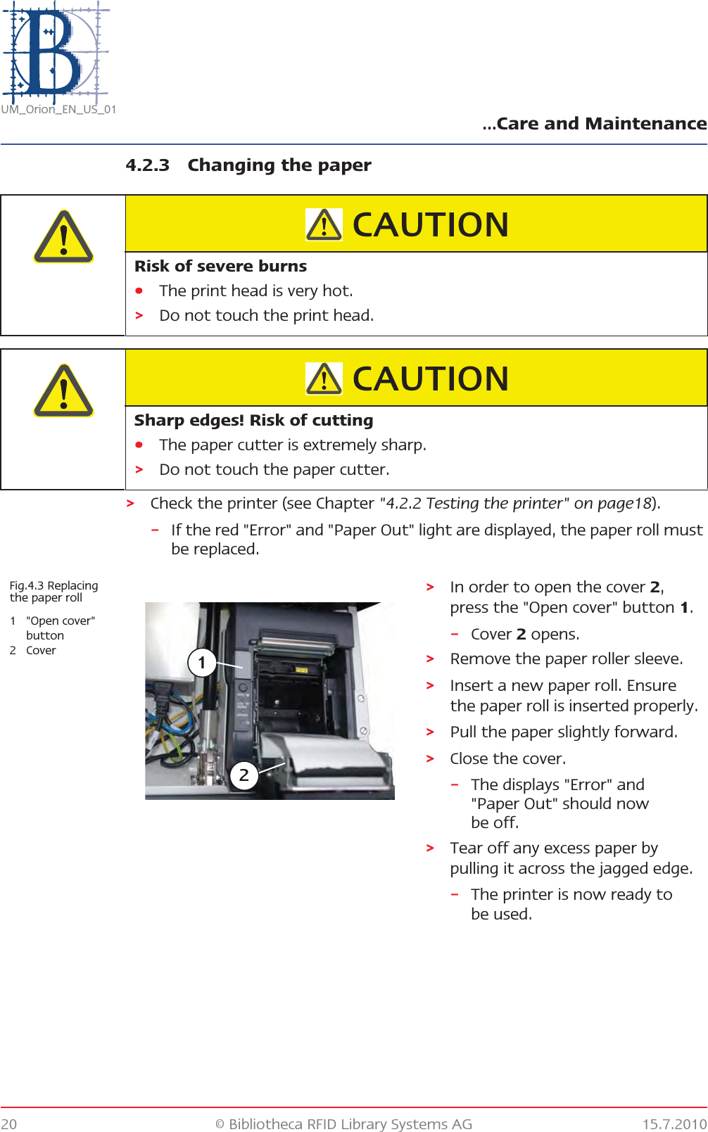 …Care and Maintenance20 © Bibliotheca RFID Library Systems AG 15.7.2010UM_Orion_EN_US_014.2.3 Changing the paper&gt;Check the printer (see Chapter &quot;4.2.2 Testing the printer&quot; on page18).–If the red &quot;Error&quot; and &quot;Paper Out&quot; light are displayed, the paper roll must be replaced.Risk of severe burns•The print head is very hot.&gt;Do not touch the print head.CAUTIONSharp edges! Risk of cutting•The paper cutter is extremely sharp.&gt;Do not touch the paper cutter.CAUTIONFig.4.3 Replacing the paper roll1 &quot;Open cover&quot; button2Cover&gt;In order to open the cover 2, press the &quot;Open cover&quot; button 1.–Cover 2 opens.&gt;Remove the paper roller sleeve.&gt;Insert a new paper roll. Ensure the paper roll is inserted properly.&gt;Pull the paper slightly forward.&gt;Close the cover.–The displays &quot;Error&quot; and &quot;Paper Out&quot; should now be off.&gt;Tear off any excess paper by pulling it across the jagged edge.–The printer is now ready to be used.12