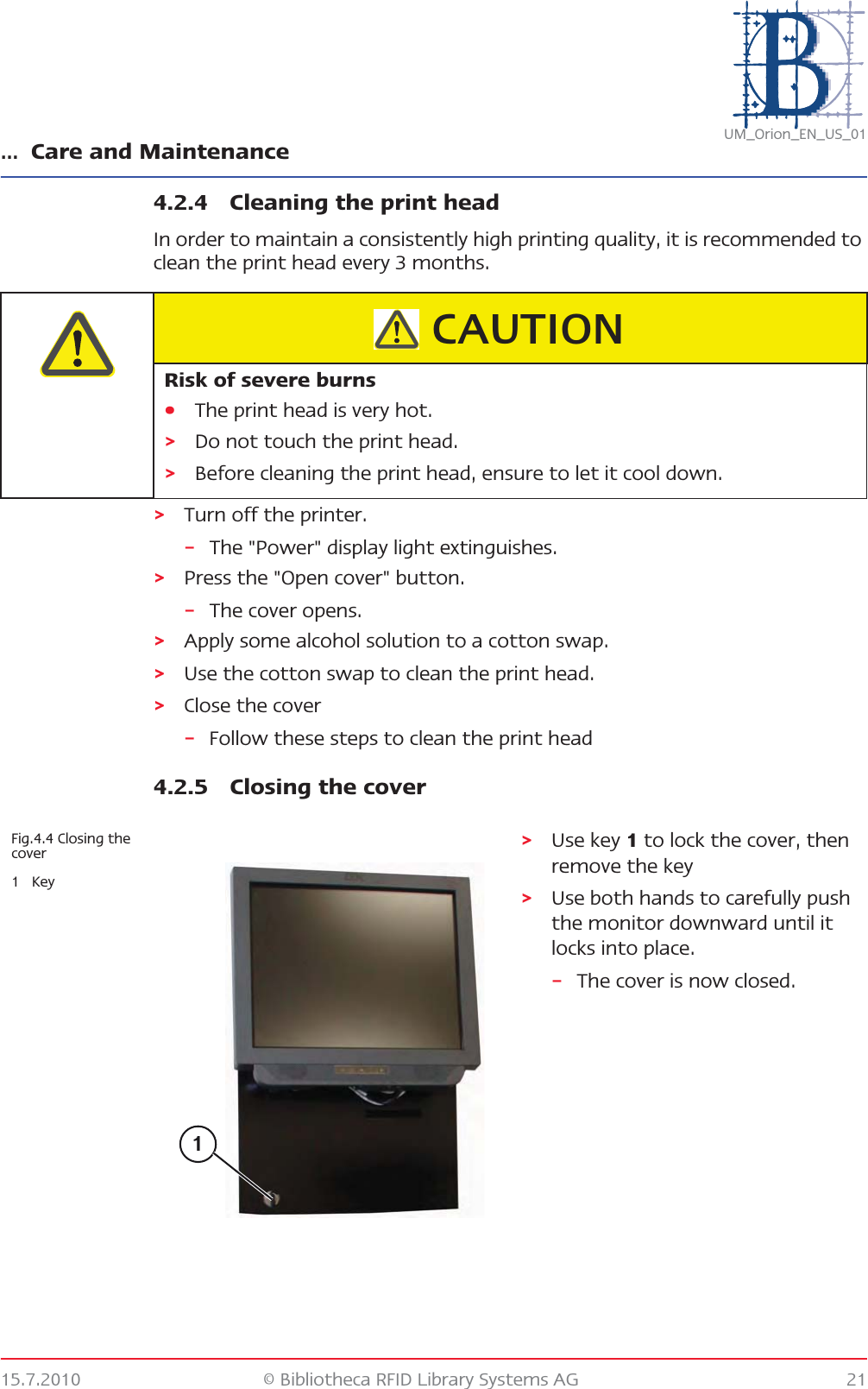 … Care and Maintenance15.7.2010 © Bibliotheca RFID Library Systems AG 21UM_Orion_EN_US_014.2.4 Cleaning the print headIn order to maintain a consistently high printing quality, it is recommended to clean the print head every 3 months.&gt;Turn off the printer.–The &quot;Power&quot; display light extinguishes.&gt;Press the &quot;Open cover&quot; button.–The cover opens.&gt;Apply some alcohol solution to a cotton swap.&gt;Use the cotton swap to clean the print head.&gt;Close the cover–Follow these steps to clean the print head4.2.5 Closing the coverRisk of severe burns•The print head is very hot.&gt;Do not touch the print head.&gt;Before cleaning the print head, ensure to let it cool down.CAUTIONFig.4.4 Closing the cover1Key&gt;Use key 1 to lock the cover, then remove the key&gt;Use both hands to carefully push the monitor downward until it locks into place.–The cover is now closed.1