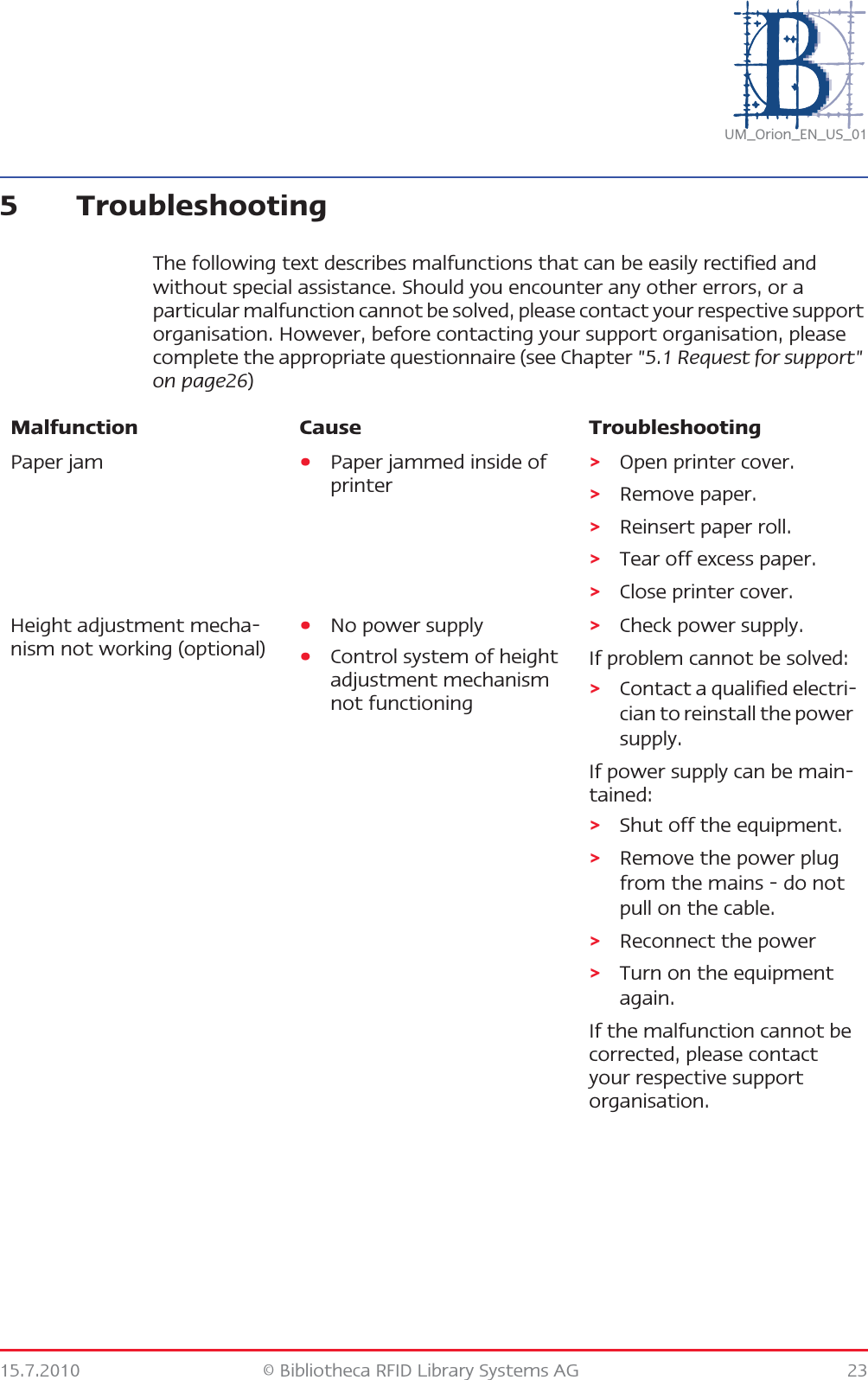 15.7.2010 © Bibliotheca RFID Library Systems AG 23UM_Orion_EN_US_015 TroubleshootingThe following text describes malfunctions that can be easily rectified and without special assistance. Should you encounter any other errors, or a particular malfunction cannot be solved, please contact your respective support organisation. However, before contacting your support organisation, please complete the appropriate questionnaire (see Chapter &quot;5.1 Request for support&quot; on page26)Malfunction Cause TroubleshootingPaper jam •Paper jammed inside of printer&gt;Open printer cover.&gt;Remove paper.&gt;Reinsert paper roll.&gt;Tear off excess paper.&gt;Close printer cover.Height adjustment mecha-nism not working (optional)•No power supply•Control system of height adjustment mechanism not functioning&gt;Check power supply.If problem cannot be solved:&gt;Contact a qualified electri-cian to reinstall the power supply.If power supply can be main-tained:&gt;Shut off the equipment.&gt;Remove the power plug from the mains - do not pull on the cable.&gt;Reconnect the power&gt;Turn on the equipment again.If the malfunction cannot be corrected, please contact your respective support organisation.