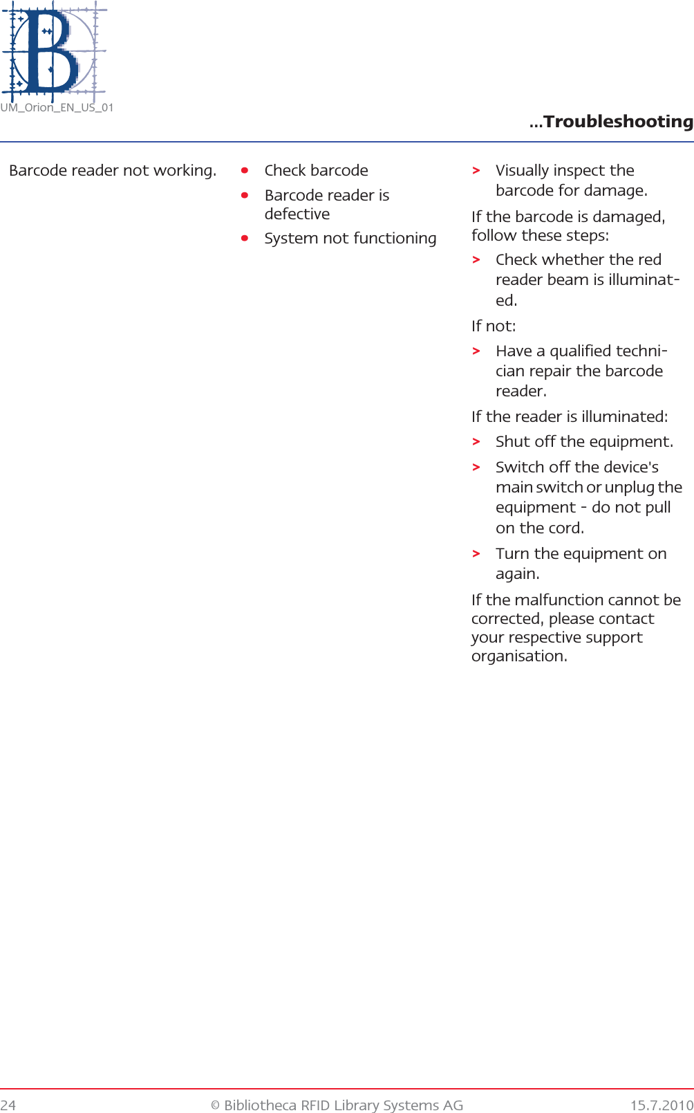 …Troubleshooting24 © Bibliotheca RFID Library Systems AG 15.7.2010UM_Orion_EN_US_01Barcode reader not working. •Check barcode •Barcode reader is defective•System not functioning&gt;Visually inspect the barcode for damage.If the barcode is damaged, follow these steps:&gt;Check whether the red reader beam is illuminat-ed.If not:&gt;Have a qualified techni-cian repair the barcode reader.If the reader is illuminated:&gt;Shut off the equipment.&gt;Switch off the device&apos;s main switch or unplug the equipment - do not pull on the cord.&gt;Turn the equipment on again.If the malfunction cannot be corrected, please contact your respective support organisation.