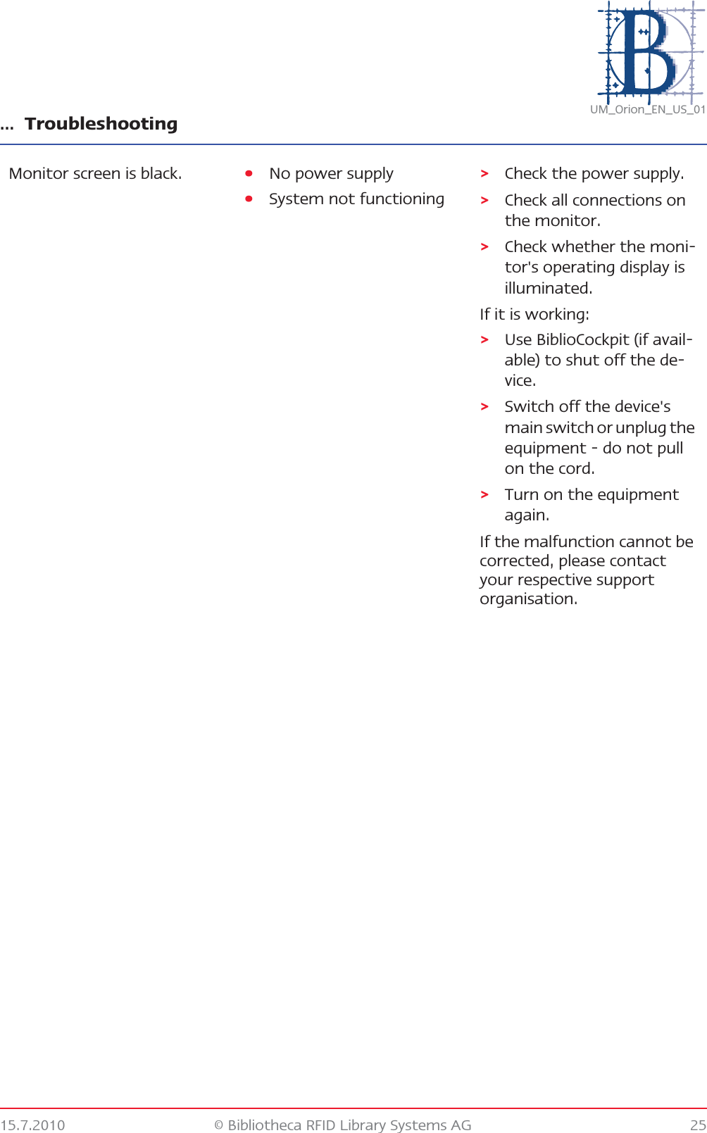 … Troubleshooting15.7.2010 © Bibliotheca RFID Library Systems AG 25UM_Orion_EN_US_01Monitor screen is black. •No power supply•System not functioning&gt;Check the power supply.&gt;Check all connections on the monitor.&gt;Check whether the moni-tor&apos;s operating display is illuminated.If it is working:&gt;Use BiblioCockpit (if avail-able) to shut off the de-vice.&gt;Switch off the device&apos;s main switch or unplug the equipment - do not pull on the cord.&gt;Turn on the equipment again.If the malfunction cannot be corrected, please contact your respective support organisation.