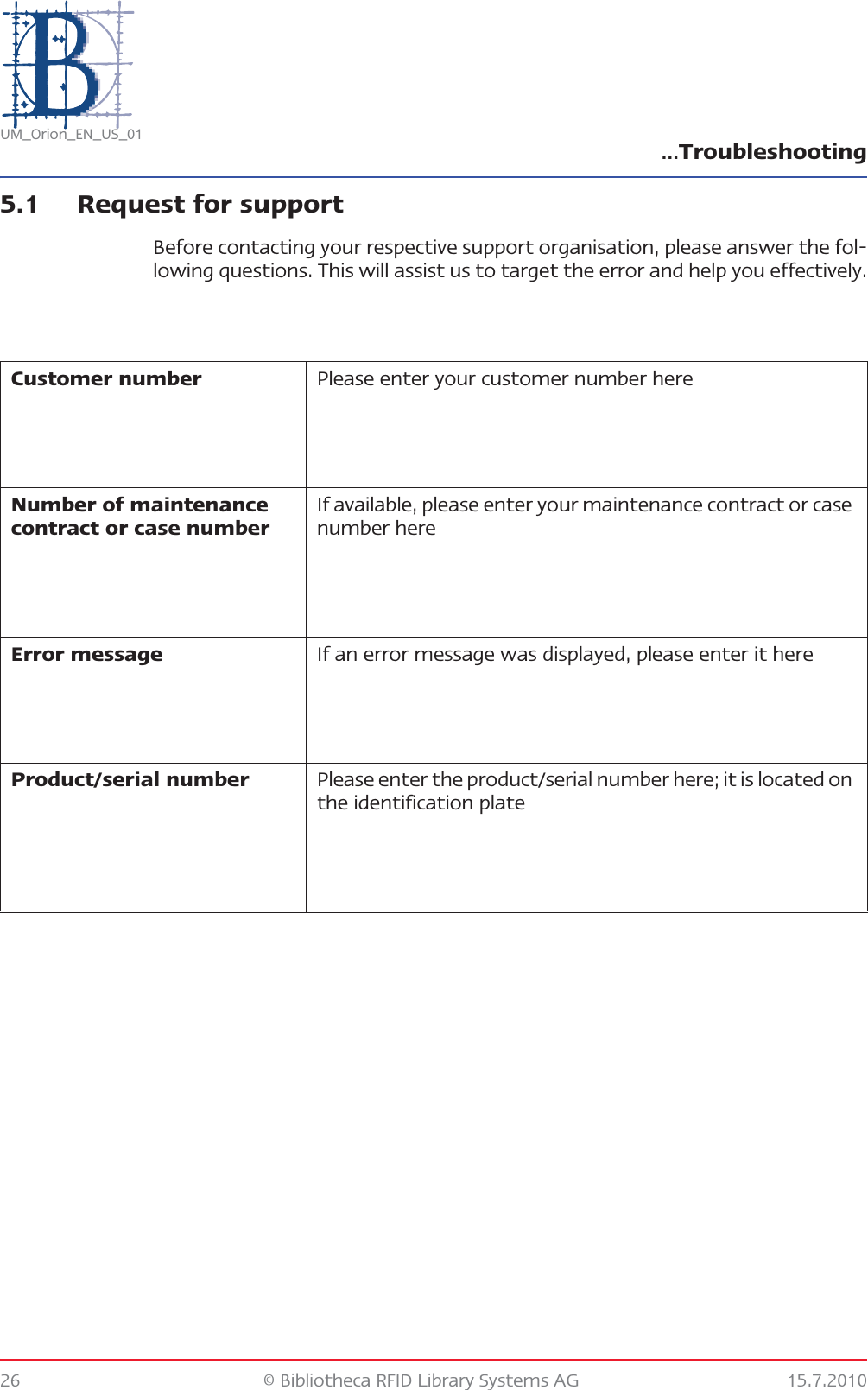 …Troubleshooting26 © Bibliotheca RFID Library Systems AG 15.7.2010UM_Orion_EN_US_015.1 Request for supportBefore contacting your respective support organisation, please answer the fol-lowing questions. This will assist us to target the error and help you effectively.Customer number Please enter your customer number hereNumber of maintenance contract or case numberIf available, please enter your maintenance contract or case number hereError message If an error message was displayed, please enter it hereProduct/serial number Please enter the product/serial number here; it is located on the identification plate